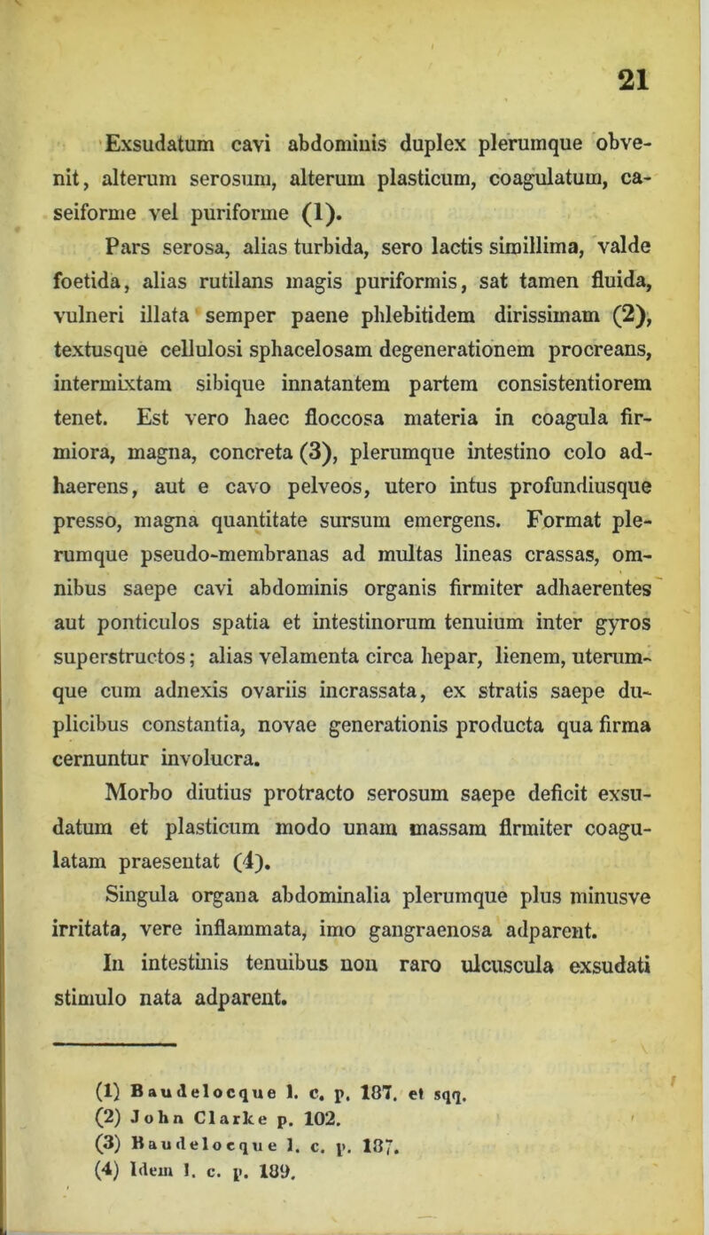 'Exsudatum cavi abdoniiuis duplex plerumque obve- nit, alterum serosum, alterum plasticum, coagulatum, ca- seiforme vel puriforme (1). Pars serosa, alias turbida, sero lactis simillima, valde foetida, alias rutilans magis puriformis, sat tamen fluida, vulneri illata semper paene phlebitidem dirissimam (2), textusque cellulosi sphacelosam degenerationem procreans, intermixtam sibique innatantem partem consistentiorem tenet. Est vero haec floccosa materia in coagula fir- miora, magna, concreta (3), plerumque intestino colo ad- haerens, aut e cavo pelveos, utero intus profundiusque presso, magna quantitate sursum emergens. Format ple- rumque pseudo-membranas ad multas lineas crassas, om- nibus saepe cavi abdominis organis firmiter adhaerentes aut ponticulos spatia et intestinorum tenuium inter gyros superstructos; alias velamenta circa hepar, lienem, uterum- que cum adnexis ovariis incrassata, ex stratis saepe du- plicibus constantia, novae generationis producta qua firma cernuntur involucra. Morbo diutius protracto serosum saepe deficit exsu- datum et plasticum modo unam massam firmiter coagu- latam praesentat (4), Singula organa abdominalia plerumque plus minusve irritata, vere inflammata, imo gangraenosa adparent. In intestinis tenuibus non raro ulcuscula exsudati stimulo nata adparent. (1) Baudelocque 1. c. p, 187. ef sqq. (2) John Clark e p, 102, (3) Bauilelocque 1. c. p. 187. (4) Hem 1. c. p. 189. 1