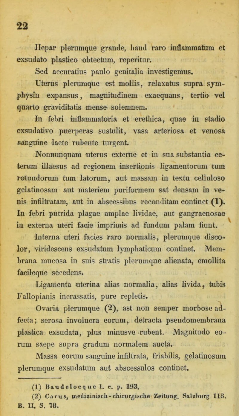 llepar plerumque grande, haud raro inflammatum et exsudato plastico obtectum, reperitur. Sed accuratius paulo genitalia investigemus. Uterus plerumque est mollis, relaxatus supra sym- physin expansus, magnitudinem exaequans, tertio vel quarto graviditatis mense solemnem. In febri inflammatoria et erethica, quae in stadio exsudativo puerperas sustulit, vasa arteriosa et venosa sanguine laete rubente turgent. Nonnunquam uterus externe et iu sua substantia ce- terum illaesus ad regionem insertionis ligamentorum tum rotundorum tum latorum, aut massam in textu celluloso gelatinosam aut materiem puriformem sat densam in ve- nis infiltratam, aut in abscessibus reconditam continet (1). In febri putrida plagae amplae lividae, aut gangraenosae in externa uteri facie imprimis ad fundum palam fiunt. Interna uteri facies raro normalis, plerumque disco- lor, viridescens exsudatum lymphaticum continet. Mem- brana mucosa in suis stratis plerumque alienata, emollita facileque secedens. Ligamenta uterina alias normalia, alias livida, tubis Fallopianis incrassatis, pure repletis. Ovaria plerumque (2), ast non semper morbose ad- fecta; serosa involucra eorum, detracta pseudomembrana plastica exsudata, plus minusve -rubent. Magnitudo eo- rum saepe supra gradum normalem aucta. Massa eorum sanguine infiltrata, friabilis, gelatinosum plerumque exsudatum aut abscessulos continet. (1) Baudelocque 1. f. p. 193. (2) Carus, uiediziaiscli-chirurgisclie Zeitung. Satzburg 113. B. II. S. 78.