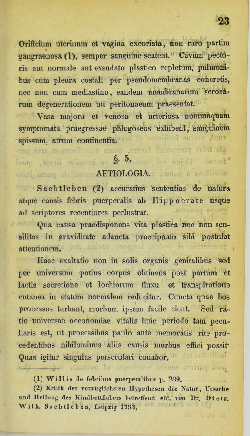 Orificium uterinum et vagina excoriata, non raro partira gangraenosa (1), semper sanguine scatent.^' Caviim peCtd- ris aut normale aut exsudato plastico repletum, pulmOnS- bus cnm pleura costali per pseudomembranas concretis, nec non cum mediastino, eandem ■metabranarum “serosi- rum degenerationem uti peritonaeum priesentat. “Vasa majora et venosa et arteriosa nonnunquam symptomata ' praegressae pUogoseos exliibent , sangmnem spissum, atrum continentia. .. §• 5- • AETIOLOGIA. Sachtleben (2) accuratius ‘sententias de natura atque causis febris puerperalis ab Hippocrate usque ad scriptores recentiores perlustrat. Qua causa praedisponens vita plastica nec non sen- silitas in graviditate adaucta praecipuam sibi postulat attentionem. Haec exaltatio non in solis organis genitalibus 'sed per universum potius corpus obtinens post partum et lactis secretione et lochiorum fluxu et trahspiratioile cutanea in statum normalem red^ucitur. Cuncta quae Iios processus turbant, morbum ipsUm facile cient. Sed ra- tio universae oeconomiae vitalis huic periodo tam pecu- liaris est, ut processibus paulo ante memoratis rite pro- cedentibus nihilominus aliis causis morbus effici possit* Quas igitur singulas perscrutari conabor. (1) W111 i s «le ffLriLus puerj)eralil)us p. 209. (2) Krilik cler vorziijjliclisten Hypolliesen die Natur, Ursache uiid Heiliing des Kindl)etllie1>ers Iielreireiid elc. von Dr. Dietr, AVilh, Sachtleben. Leipzijj 1793, ^