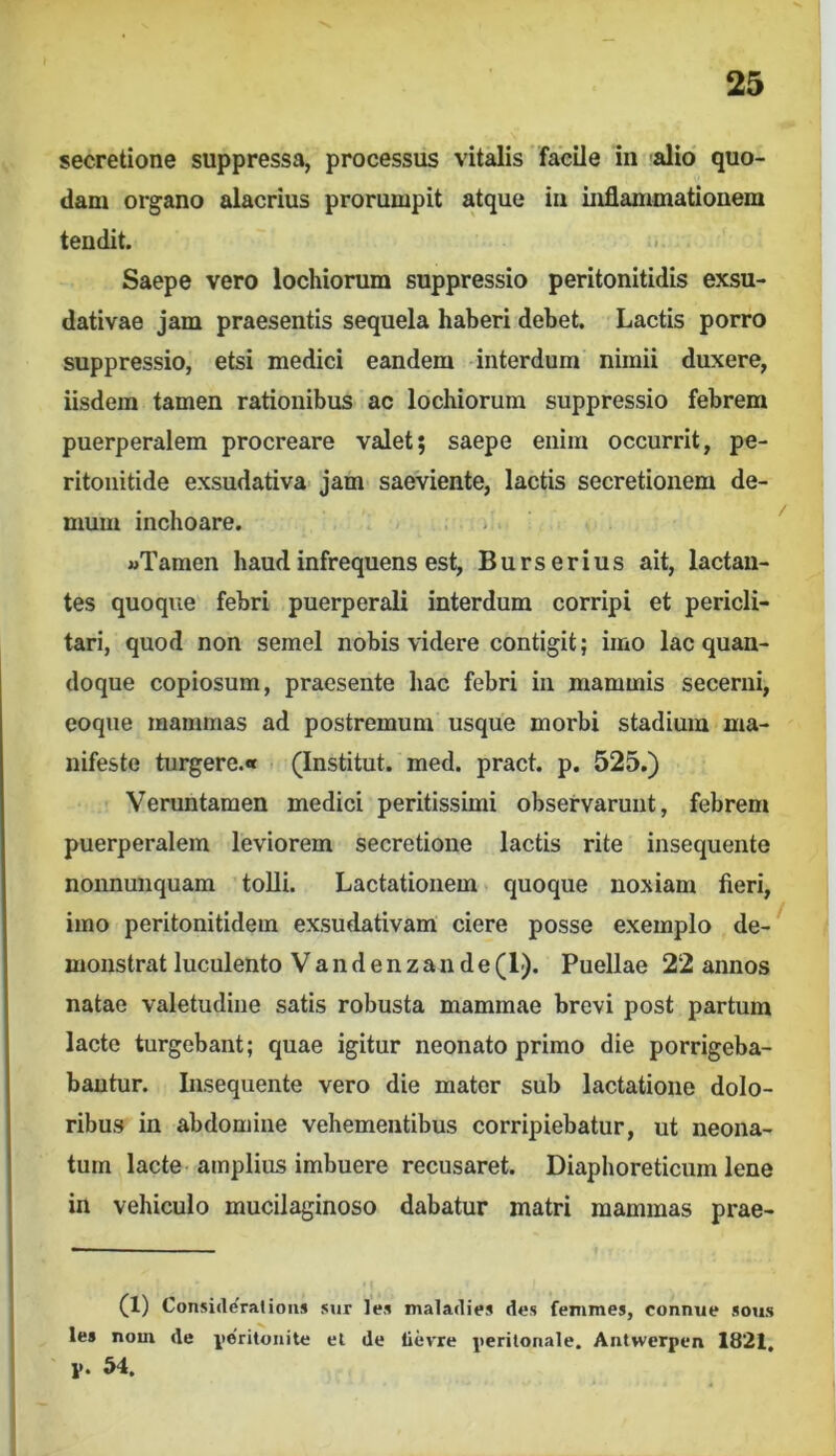 secretione suppressa, processus vitalis facile in alio quo- dam organo alacrius prorumpit atque in inflammationem tendit. Saepe vero lochiorum suppressio peritonitidis exsu- dativae jam praesentis sequela haberi debet. Lactis porro suppressio, etsi medici eandem interdum nimii duxere, iisdem tamen rationibus ac lochiorum suppressio febrem puerperalem procreare valet; saepe enim occurrit, pe- ritonitide exsudativa jam saeviente, lactis secretionem de- mum inchoare. . ' «Tamen haud infrequens est, Burserius ait, lactan- tes quoque febri puerperali interdum corripi et pericli- tari, quod non semel nobis videre contigit; imo lac quan- doque copiosum, praesente hac febri in mammis secerni, coque mammas ad postremum usque morbi stadium ma- nifeste turgere.»» (Institut. med. pract. p. 525.) Veruntamen medici peritissimi observarunt, febrem puerperalem leviorem secretione lactis rite insequente nonnunquam tolli. Lactationem quoque noxiam fieri, imo peritonitidem exsudativam ciere posse exemplo de-^ monstrat luculento V a n d e n z a n d e (1). Puellae 22 annos natae valetudine satis robusta mammae brevi post partum lacte turgebant; quae igitur neonato primo die porrigeba- bautur. Insequente vero die mater sub lactatione dolo- ribus in abdomine vehementibus corripiebatur, ut neona- tum lacte amplius imbuere recusaret. Diaphoreticum lene in vehiculo mucilaginoso dabatur matri mammas prae- (1) Consideratious siir les maladies des fenimes, connue sous les nom de ite'ritonite el de lievre perilonale. Antwerpen 1821, p. 54.