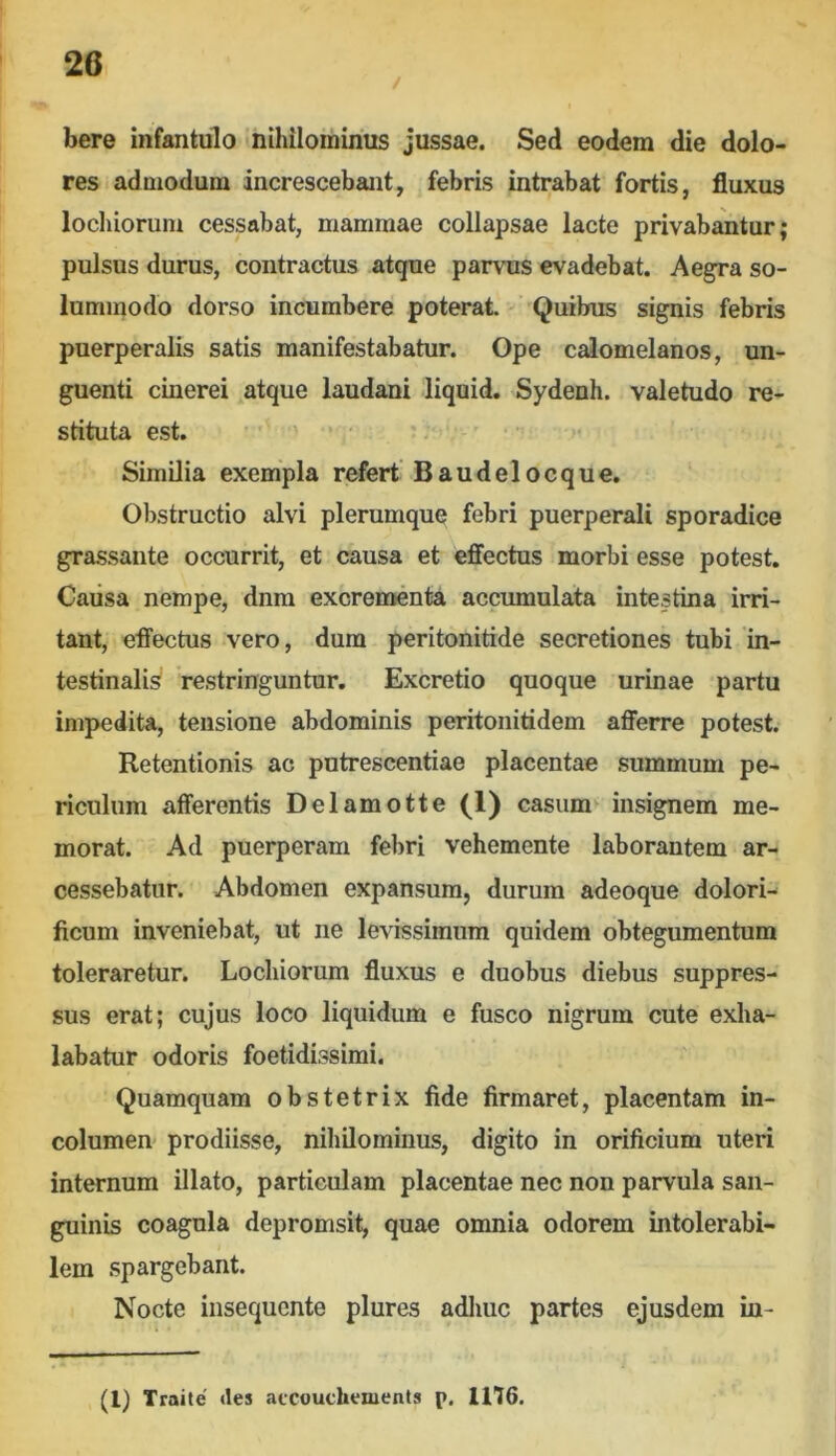 / bere infantulo nihilominus jussae. Sed eodem die dolo- res admodum increscebant, febris intrabat fortis, fluxus locliioruni cessabat, mammae collapsae lacte privabantur; pulsus durus, contractus atque parvus evadebat. Aeg^a so- lummodo dorso incumbere poterat. Quibus signis febris puerperalis satis manifestabatur. Ope calomelanos, un- guenti cinerei atque laudani liquid. Sydenh. valetudo re- stituta est. Similia exempla refert’Baudelocque. Obstructio alvi plerumque febri puerperali sporadice grassante occurrit, et causa et effectus morbi esse potest. Caiisa nempe, dnra excrementa accumulata intestina irri- tant, effectus vero, dum peritonitide secretiones tubi in- testinalis restringuntur. Excretio quoque urinae partu impedita, tensione abdominis peritonitidem afferre potest. Retentionis ac putrescentiae placentae summum pe- riculum afferentis Delamotte (1) casum insignem me- morat. Ad puerperam febri vehemente laborantem ar- cessebatur. Abdomen expansum, durum adeoque dolori- ficum inveniebat, ut ne levissimum quidem obtegumentum toleraretur. Locliiorum fluxus e duobus diebus suppres- sus erat; cujus loco liquidum e fusco nigrum cute exha- labatur odoris foetidissimi. Quamquam obstetrix fide firmaret, placentam in- columen prodiisse, nihilominus, digito in orificium uteri internum illato, particulam placentae nec non parvula san- guinis coagula depromsit, quae omnia odorem intolerabi- lem spargebant. Nocte insequente plures adliuc partes ejusdem in- (l) Traite' «les atcouchenients p. 1116.