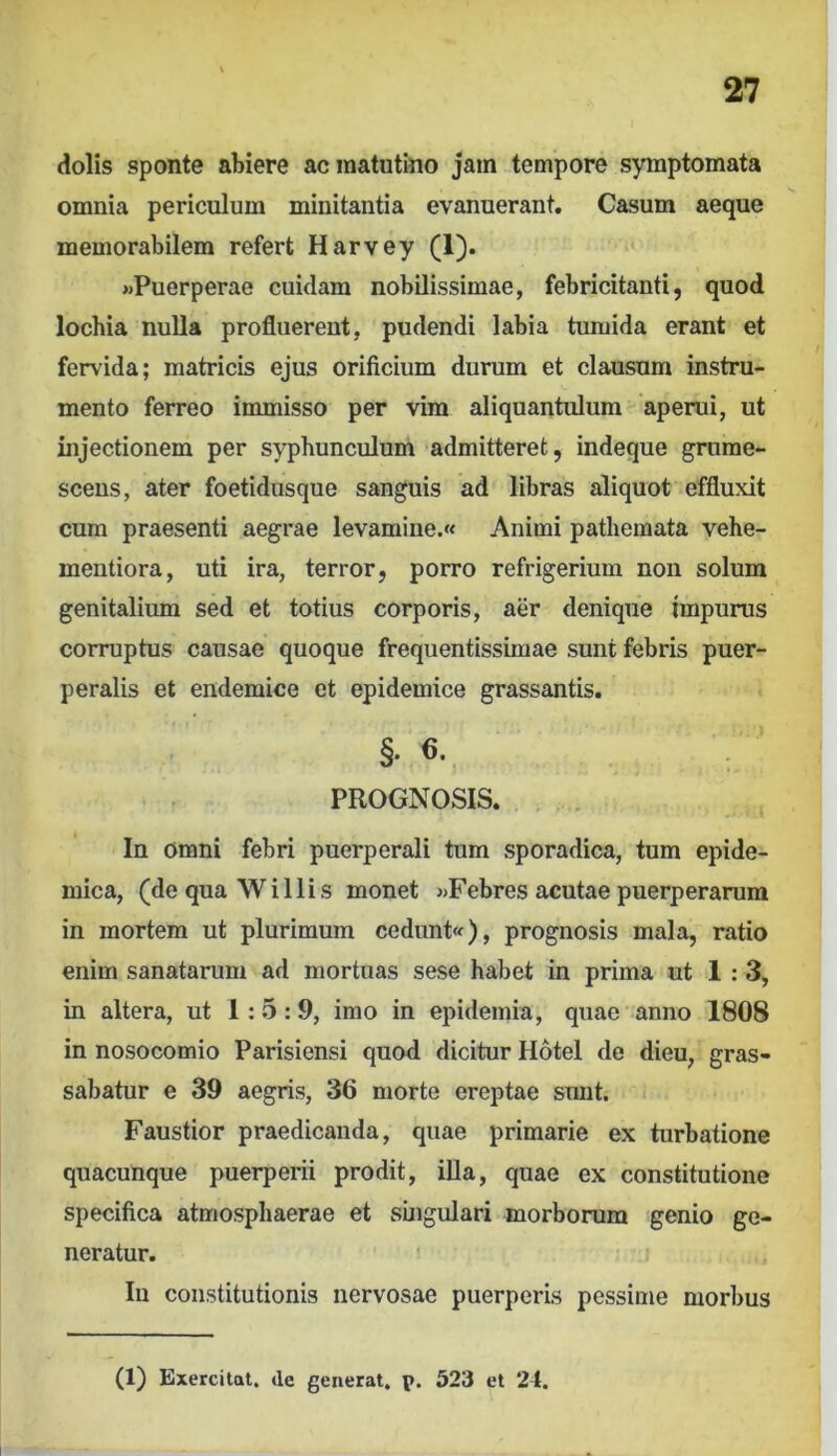 dolis sponte abiere ac matutino jam tempore symptomata omnia periculum minitantia evanuerant. Casum aeque memorabilem refert Harvey (1). «Puerperae cuidam nobilissimae, febricitanti, quod lochia nulla profluerent, pudendi labia tumida erant et fervida; matricis ejus orificium durum et clausum instru- mento ferreo immisso per vira aliquantulum aperui, ut injectionem per syphunculum admitteret, indeque grame- scens, ater foetidusque sanguis ad libras aliquot effluxit cum praesenti aegrae levamine.« Animi pathemata vehe- mentiora, uti ira, terror, porro refrigerium non solum genitalium sed et totius corporis, aer denique impurus corruptus causae quoque frequentissimae sunt febris puer- peralis et endemice et epidemice grassantis. §.6. PROGNOSIS. In omni febri puerperali tum sporadica, tum epide- mica, (de qua W i Ilis monet «Febres acutae puerperarum in mortem ut plurimum cedunt«), prognosis mala, ratio enim sanatarum ad mortuas sese habet in prima ut 1:3, in altera, ut 1:5: 9, imo in epidemia, quae anno 1808 in nosocomio Parisiensi quod dicitur Hotel de dieu, gras- sabatur e 39 aegris, 36 morte ereptae sunt. i Faustior praedicanda, quae primarie ex turbatione quacunque puerperii prodit, illa, quae ex constitutione specifica atmosphaerae et singulari morborum genio ge- neratur. In constitutionis nervosae puerperis pessime morbus (1) Exercitat, de generat, p. 523 et 24.