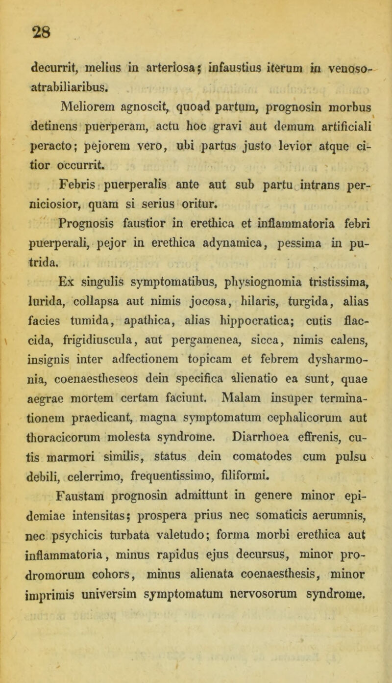 decurrit, melius in arteriosa; infaustius iterum m venoso- atrabiliaribus. Meliorem agnoscit, quoad partum, prognosin morbus t detinens puerperam, actu hoc gravi aut demum artificiali peracto; pejorem vero, ubi partus justo levior atque ci- tior occurrit. Febris puerperalis ante aut sub partu intrans per- niciosior, quam si serius oritur. Prognosis faustior in erethica et inflammatoria febri puerperali, pejor in erethica adynamica, pessima in pu- trida. Ex singulis symptomatibus, physiognomia tristissima, lurida, collapsa aut nimis jocosa, hilaris, turgida, alias facies tumida, apathica, alias hippocratica; cutis flac- \ eida, frigidiuscula, aut pergamenea, sicca, nimis calens, insignis inter adfectionem topicam et febrem dysharmo- nia, coenaestheseos dein specifica alienatio ea sunt, quae aegrae mortem certam faciunt. Malam insuper termina- tionem praedicant, magna symptomatum cephalicorum aut thoracicorum molesta syndrome. Diarrhoea effrenis, cu- tis marmori similis, status dein comatodes cum pulsu' debili, celerrimo, frequentissimo, filiformi. Faustam prognosin admittunt in genere minor epi- demiae intensitas; prospera prius nec somaticis aerumnis, nec psychicis turbata valetudo; forma morbi erethica aut inflammatoria, minus rapidus ejus decursus, minor pro- dromorum cohors, minus alienata coenaesthesis, minor imprimis universim symptomatum nervosorum syndrome.