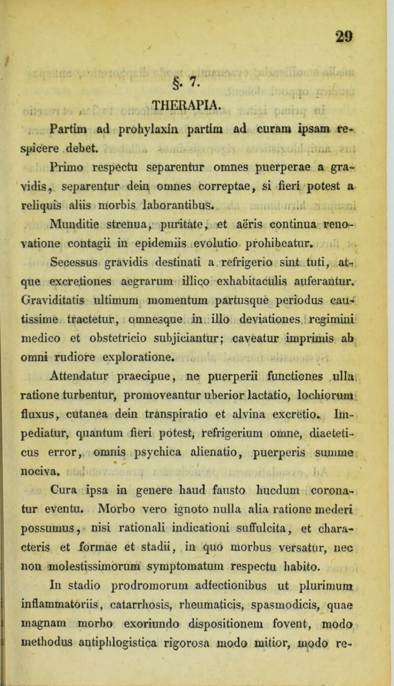 §• 7. THERAPIA. Partim ad prohylaxin partim ad curam ipsam re- spicere debet. , - ..... Primo respectu separentur omnes puerperae a gra- vidis, separentur dein omnes correptae, si fieri potest a reliquis aliis morbis laborantibus. ..i. Munditie strenua, puritate, et aeris continua reno- vatione contagii in epidemiis evolutio prohibeatur. Secessus gravidis destinati a.refrigerio sint tuti, at- que excrejtiones aegrarum illico exhabitaculis auferantur. Graviditatis ultimum momentum partusque periodus cau- tissime tractetur, omnesque in. illo deviationes.i regimini medico et obstetricio subjiciantur; caveatur imprinjis ab omni rudiore exploratione. Attendatur praecipue, ne puerperii functiones ulla, ratione turbentur, promoveantur uberior lactatio, lochiorum, fluxus, cutanea dein transpiratio et alvina excretio. Im- pediatur, quantum fieri potest, refrigerium omne, diaeteti- cus error, omnis psychica alienatio, puerperis summe • I ’ ' nociva, .] Cura ipsa in genere haud fausto hucdum corona- tur eventu. Morbo vero ignoto nulla alia ratione mederi possumus, nisi rationali indicationi suffulcita, et chara- cteris et formae et stadii, in quo morbus versatur, nec non molestissimorum symptomatum respectu habito. In stadio prodromorum adfectionibus ut plurimum inflammatoriis, catarrhosis, rheumaticis, spasmodicis, quae magnam morbo exoriundo dispositionem fovent, modo methodus antiphlogistica rigorosa modo mitior, modo re-