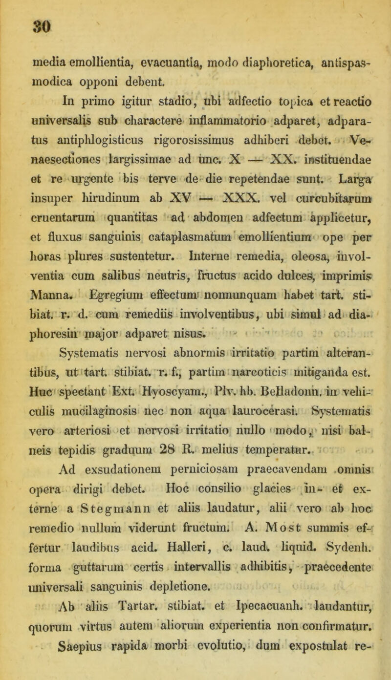 media emollientia, evacuantia, modo diaphoretica, antispas- modica opponi debent. In primo igitur stadio, ubi adfectio topica et reactio universalis sub charactere inflammatorio adparet, adpara- tus antiplUogisticus rigorosissimus adhiberi debet. Ve- naesectiones largissimae ad ime. X — XX. instituendae ot re urgente bis terve de die repetendae sunt; Larga insuper hirudinum ab XV — XXX. vel curcubitarum cruentarum quantitas ad 'abdomen adfectum applicetur, et fluxus sanguinis cataplasmatum’emollientium- ope per horas plures sustentetur. Interne remedia, oleosa, invol- ventia cum salibus neutris, fructus acido dulces, imprimis Manna. Egregium effectum' nonnunquam habet tart. sti- biat. r. d. cum remediis involventibus, ubi simuli ad* dia- phoresirir major adparet nisus. ’ * > = Systematis nervosi abnormis irritatio partim alteran- tibus, ut tart stibiat r. f., partim narcoticis mitiganda est. Huc spectant Ext 'H-yoscyam., Plv, hb. Belladoiih, iii vehi- culis mucilaginosis nec non aqua laurocerasi. Substernatis vero arteriosi >et norv^osi irritatio riullo ' modonisi bal- neis tepidis graduum 28 R. melius temperatur. Ad exsudationem perniciosam praecavendam .omnis opera dirigi debet. Hoc consilio glacies ,111- et ex- terne a Stegmann et aliis laudatur, alii vero ab hoc remedio nulluih viderunt fructum. A. Most summis ef- fertur laudibus acid. Halleri, c. laud. liquid. Sydenh. forma guttarum certis > intervallis adhibitis , • praecedente miiversali sanguinis depletione. Ab ■ aliis Tartar. stibiat. et Ipecacuanh. •- laudantur, quorum virtus autem aliorum experientia non confirmatur. Saepius rapida morbi evolutio, ■ dum’ expostulat re-