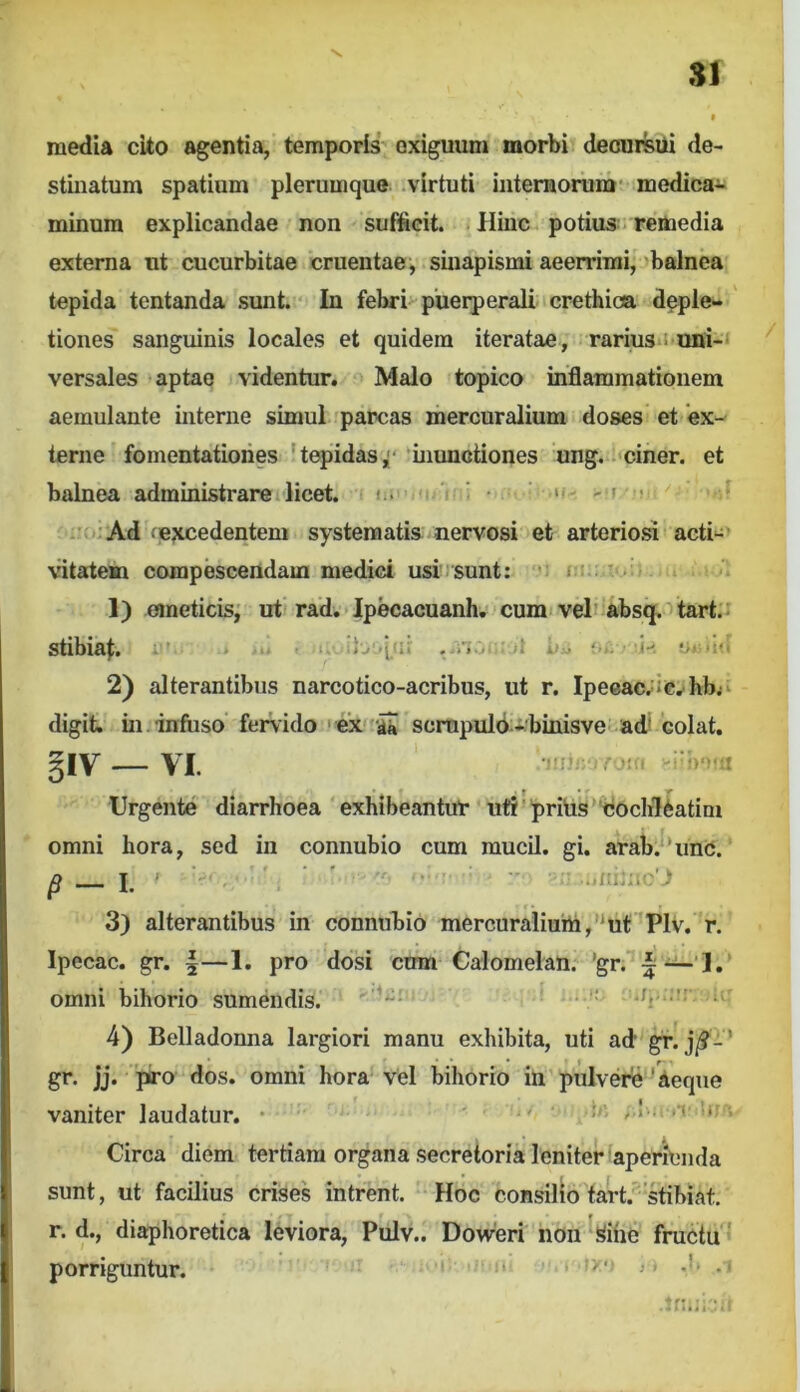 media cito agentia, temporis exiguum morbi deoursUi de- stinatum spatium plerumque virtuti iuteraorum' medica- minum explicandae non suffieit. Hinc potius. remedia externa ut cucurbitae cruentae, sinapismi aeerrimi, balnea tepida tentanda sunt.’*' In febri*-puerperali crethioa deple- tiones sanguinis locales et quidem iteratae, rarius*! uni-‘ versales aptae videntur. Malo topico inflammationem aemulante interne simul parcas mercuralium doses et 'ex- terne fomentationes 'tepidas, 'inunctiones ung. i'ciner. et balnea administrare licet, i . *  ' i • ‘f- - r ; i:u: Ad fejtcedentem systematis nervosi et arteriosi acti*^> vdtatem compescendam medici usi)sunt: i ) 1) emeticis; ut rad. Ipecacuanh. cumi vel’‘absq. tart;i stibia^:, i » >. • u jj^ (... ■ .i-. •>•-iti 2) alterantibus narcotico-acribus, ut r. Ipeeac.ic.^hbjv digit. in. infuso fervido ' ex aS scmpuld ibinisve ad’ 'colat, ^ly VI. . 'tfi '!)'na . f • . /• Urgente diarrhoea exhibeantur ut?'priUs'cochleatim omni hora, sed in connubio cum mucU. gi. arab.‘'unc. 3) alterantibus in connubio mercuralium,ut'Plv. r. Ipecac. gr. |—1. pro dosi cum Calomelan. 'gr. i omni bihorio sumendis. ' •.' 4) Belladonna largiori manu exhibita, uti ad gr. j/?-' gr. jj. piro dos. omni hora Vel bihorio in pulvere ' aeque vaniter laudatur. • ,.I . . i tr Circa diem tertiam organa secretoria leniter aperienda sunt, ut facilius crises intrent. Hoc consilio tarCstibiat. r. d., diaphoretica l4viora, Pulv.. Dovveri 'noii ^ihe fructu ' porriguntur. •y.' J.