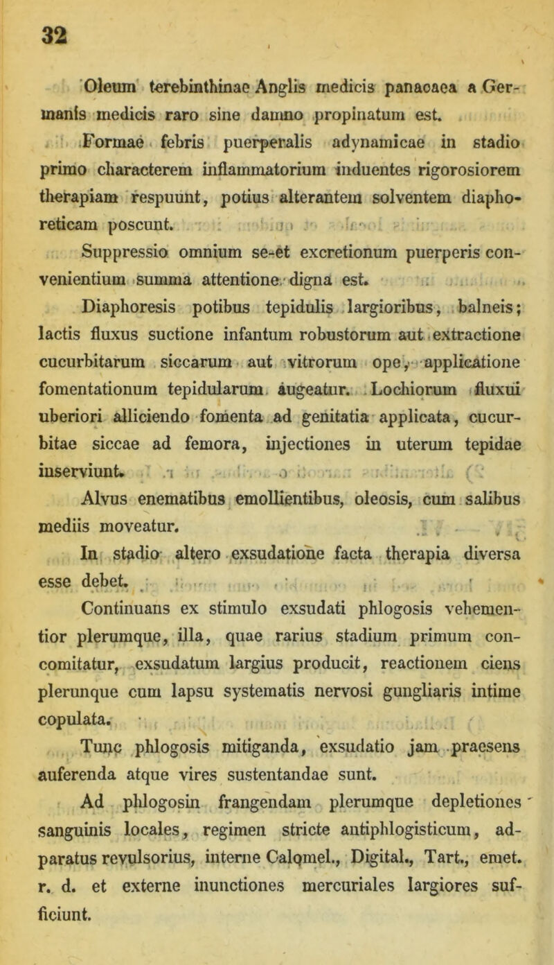 Oleum’ terebinthinae Anglis medici» panaoaea a Ger- manis medicis raro sine damno propinatum est. j'S jFormae . febris’ puerperalis adynamicae in stadio primo characterem inflammatorium induentes rigorosiorem therapiam'respuunt, potius'alterantem solventem diapho- reticam poscunt. . : : , .ij t ; fr> Suppressio omnium se-et excretionum puerperis con- venientium .summa attentione/digna est. ■ .1 Diaphoresis potibus tepidulis . largioribus, ; balneis; lactis fluxus suctione infantum robustorum aut .extractione cucurbitarum siccarum - aut vitrorum ope yy applicatione fomentationum tepidularum. augeatur. . Locluqrum (fluxui uberiori alliciendo fomenta ad genitatia'applicata, cucur- bitae siccae ad femora, injectiones in uterum tepidae inserviunt. /i -f I . 0 ■' Alvus enematibus^ emollientibus, oleosis, cum salibus mediis moveatur. ^ In, stfidio altero .,exsudatio'ne facta therapia diversa esse debet, • ■ Continuans ex stimulo exsudati phlogosis vehemen- tior plerumque, Ala, quae rarius stadium primum con- comitatur, exsudatum largius producit, reactionem ciens plerunque cum lapsu systematis nervosi gungliaris intime copulata.' • ; , Tmjic phlogosis mitiganda, exsudatio jam praesens auferenda atque vires sustentandae sunt. Ad plUogosin frangendam plerumque depletiones' sanguinis locales, , regimen stricte autiphlogisticum, ad- paratus reyulsorius, interne Calqmel., Digital., Tart., emet, r. d. et externe inunctiones mercuriales largiores suf- ficiunt.