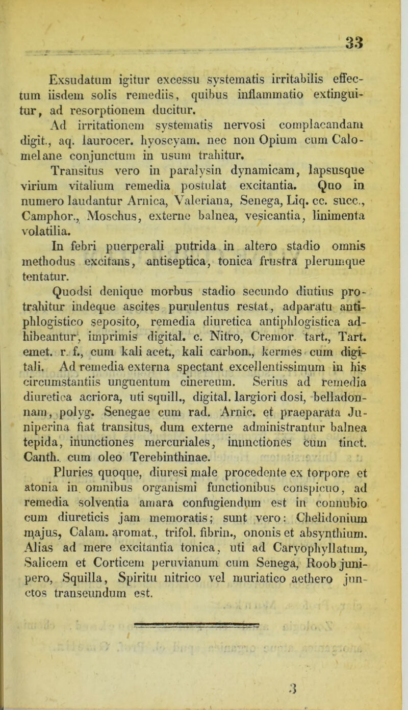 Exsudatum igitur excessu systematis irritabilis effec- tum iisdem solis remediis, quibus inflammatio extingui- tur, ad resorptionem ducitur. Ad irritationem systematis ner\'osi complacandam digit., aq. laurocer. hyoscyam. nec non Opium cum Calo- melane conjunctum in usum trahitur. Transitus vero in paralysin dynamicam, lapsusque virium vitalium remedia postulat excitantia. Quo in numero laudantur Arnica, Valeriana, Senega, Liq. cc. succ., Camphor., Moschus, externe balnea, ve^icantia, linimenta volatilia. In febri puerperali putrida in altero stadio omnis methodus excitans, antiseptica, tonica frustra plerumque tentatur. Quodsi denique morbus stadio secundo diutius pro- trahitur indeque ascites purulentus restat, adparatu anti- phlogistico seposito, remedia diuretica antiphlogistica ad- hibeantur, imprimis digital. c. Nitro, Cremor tart., Tart. emet. r. f., cum kali acet., kali carbon., kermes < cum digi- tali. Ad remedia externa spectant excellentissimum in his circumstantiis unguentum cinereum. Serius ad remedia diuretica acriora, uti squill., digital. largiori dosi, belladon- nam, polyg. Senegae cum rad. Arnic. et praeparata Ju- niperina fiat transitus, dura externe administrantur balnea tepida, inunctiones mercuriales, inunctiones cum tinct. Canth., cum oleo Terebinthinae. Pluries quoque, diurosi male procedente ex torpore et atonia in omnibus organismi functionibus conspicuo, ad remedia solventia amara confugiendum est in connubio cum diureticis jam memoratis; sunt vero: Chelidonium n^ajus, Calam. aromat., trifol. fibrin., ononis et absynthium. Alias ad mere excitantia tonica, uti ad Caryophyllatum, Salicem et Corticem peruvianum cum Senega, Roob juni- pero, Squilla, Spiritu nitrico vel muriatico aethero jun- ctos transeundum est. 3