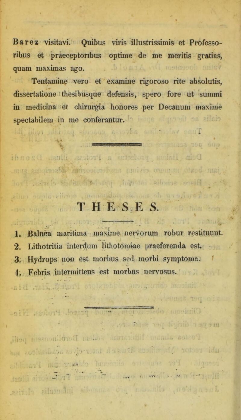 Barez visitavi. Quibus viris illustrissimis et Professo- ribus et praeceptonbas optime de 'me meritis gratias, quam maximas ago. Tentamine vero et examine rigoroso rite absolutis, dissertatione ithesibiisque defensis, spero fore ut 'summi in medicina^et chirurgia honores per Decanum maxime spectabilem in me conferantur.- ■ ‘ ' ' , ,. . I : i 1 - s» ’ . - (, :i' • . '(.'.t . .. . i - . J « .. . T H E S E S. % '' ' ' ■ ■ ‘ 1. Baln^ maritima maxime nervorum robur restituunt. 2. Lithotritia interdum lithotomiae praeferenda est. - 3: Hydrops nou est morbus sed morbi symptoma. ^ 4; Febris intermittens est morbus nervosus.' • ■; i!( l 11 o r ‘ I •' 'r ‘.t