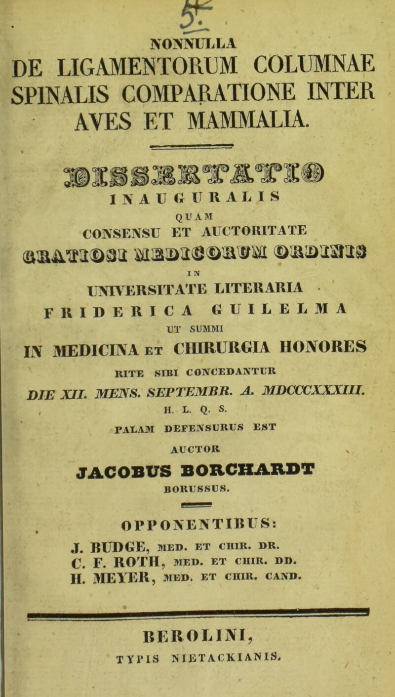 NONNULLA DE LIGAMENTORUM COLUMNAE SPINALIS COMPARATIONE INTER AVES ET MAMMALIA. I N A U O U R A L I S QUAM CONSENSU ET AUCTORITATE I IV UNIVERSITATE LITERARIA F R I D E R I C A G U I L E L M A UT SUMMI IN MEDICINA ET CHIRURGIA HONORES RITE SIBI CONCEDANTUR DIE XII. MENS. SEPTEMBR. A. MDCCCXXXIII. , H. L. Q. S. PAEAM DEFENSURUS EST AUCTOR JACOBUS BORCHARDT ' borussus. OPPONENTIBUS: J. RUDGE, MED. ET CHIR. DR. C. F. ROTH , 3IED. ET CHIR. DD. II. MEYER, MED. ET CHIR. CAND. REROLINI, TYPIS NIETACKIANIS. /