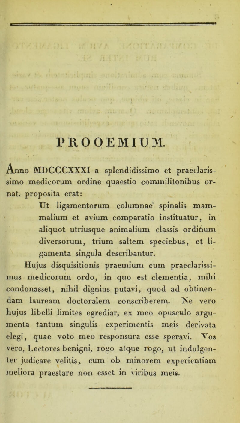 1 P R O O E MIXJ M. Anno MDCCCXXXI a splendidissimo et praeclaris- simo medicorum ordine quaestio commilitonibus or- nat. proposita erat: Ut ligamentorum columnae spinalis mam- malium et avium comparatio instituatur, in aliquot utriusque animalium classis ordinum diversorum, trium saltem speciebus, et li- gamenta singula describantur. Hujus disquisitionis praemium cum praeclarissi- mus medicorum ordo, in quo est clementia, mihi condonasset, nibil dignius putavi, quod ad oblinen- dam lauream doctoralem conscriberem. Ne vero hujus libelli limites egrediar, ex meo opusculo argu- menta tantum singulis experimentis meis derivata elegi, quae voto meo responsura esse speravi. Yos vero, Lectores benigni, rogo atque rogo, ut indulgen- ter judicare velitis, cum ob minorem experientiam meliora praestare non esset in viribus meis.
