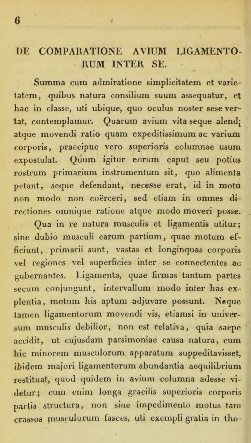 DE COMPARATIONE AVIUM LIGAMENTO- RUM INTER SE. Summa cum admiratione simplicitatem et varie- tatem, quibus natura consilium suum assequatur, et hac in classe, uti ubique, quo oculus noster sese ver- tat, contemplamur. Quarum avium vita seque alendj atque movendi ratio quam expeditissimum ac varium corporis, praecipue vero superioris columnae usum expostulat. Quum igitur eorum caput seu potius rostrum primarium instrumentum sit, quo alimenta / petant, seque defendant, necesse erat, id in motu non modo non coerceri, sed etiam in omnes di- rectiones omnique ratione atque modo moveri posse. Qua in re natura musculis et ligamentis utitur; sine dubio musculi earum partium, quae motum ef- ficiunt, primarii sunt, vastas et longinquas corporis vel regiones vel superficies inter se connectentes ac gubernantes. Ligamenta, quae firmas tantum partes secum conjungunt, intervallum modo inter has ex- plentia, motum his aptum adjuvare possunt. Neque tamen ligamentorum movendi vis, etiamsi in univer- sum musculis debilior, non est relativa, quia saepe accidit, ut cujusdam parsimoniae causa natura, cum hic minorem musculorum apparatum suppeditavisset, ibidem majori ligamentorum abundantia aequilibrium restituat, quod quidem in avium columna adesse vi- detur; cum enim longa gracilis superioris corporis partis structura, non sine impedimento motus tam crassos musculorum fasces, uti exempli gratia in tho-