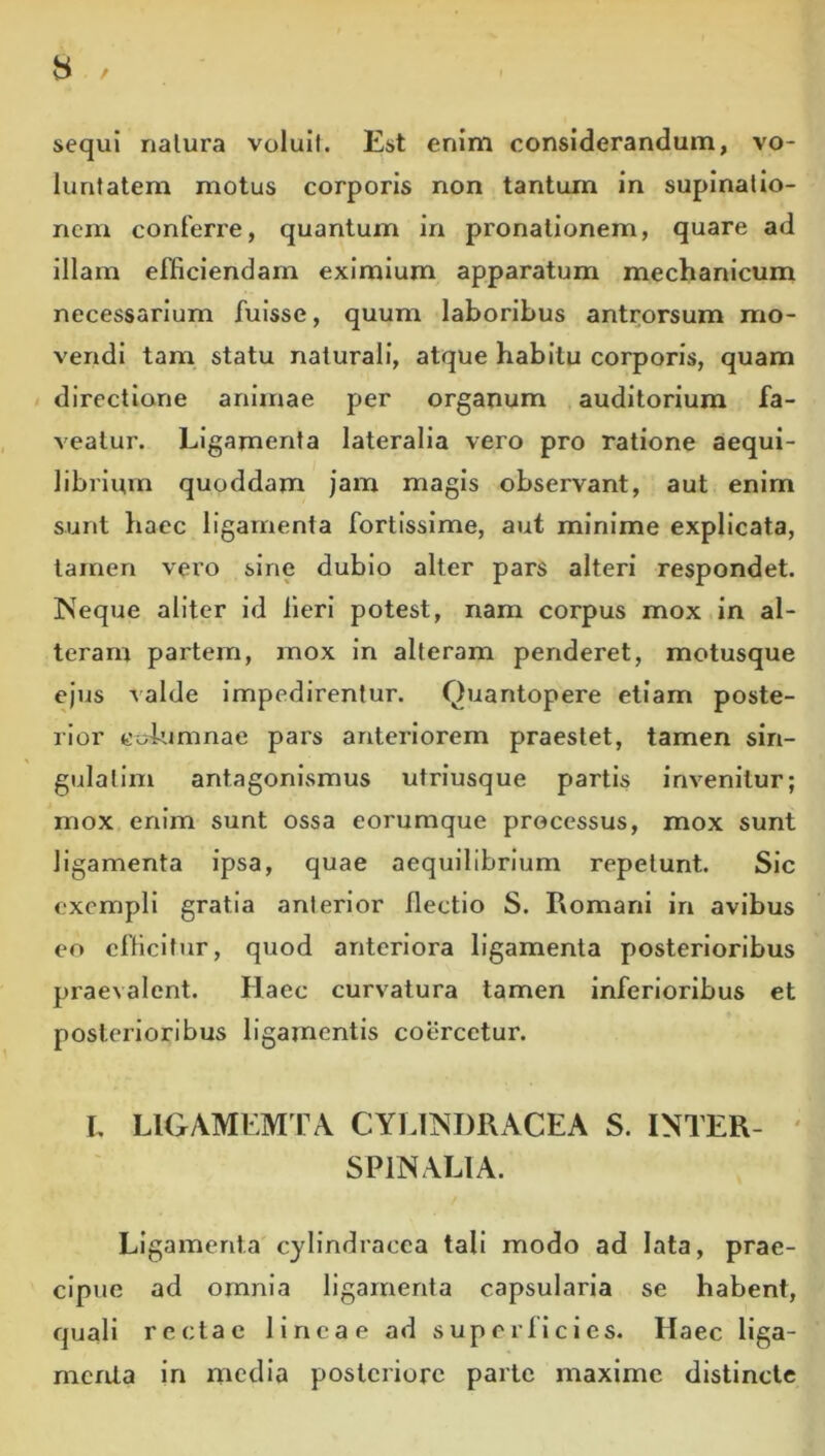 sequi nalura volull. Est enim considerandum, vo- luntatem motus corporis non tantum in supinatio- nem conferre, quantum in pronationem, quare ad illam efficiendam eximium apparatum mechanicum necessarium fuisse, quum laboribus antrorsum mo- vendi tam statu naturali, atque habitu corporis, quam / directione animae per organum auditorium fa- veatur. Ligamenta lateralia vero pro ratione aequi- librium quoddam jam magis observant, aut enim sunt haec ligamenta fortissime, aut minime explicata, tamen vero sine dubio alter pars alteri respondet. Neque aliter id Heri potest, nam corpus mox in al- teram partem, mox in alteram penderet, motusque ejus valde impedirentur. Quantopere etiam poste- rior cufumnae pars anteriorem praestet, tamen sin- gulatim antagonismus utriusque partis invenitur; mox enim sunt ossa eorumque processus, mox sunt ligamenta ipsa, quae aequilibrium repetunt. Sic exempli gratia anterior flectio S. Romani in avibus eo efficitur, quod anteriora ligamenta posterioribus praevalent. Haec curvatura tamen inferioribus et posterioribus ligamentis coercetur. L LIGAMEM PA CYLINDRACEA S. INTER- ' SPINALIA. Ligamenta cylindracca tali modo ad lata, prae- cipue ad omnia ligamenta capsularia se habent, quali rectae lineae ad superllcies. Haec liga- menta in media posteriore parte maxime distincte