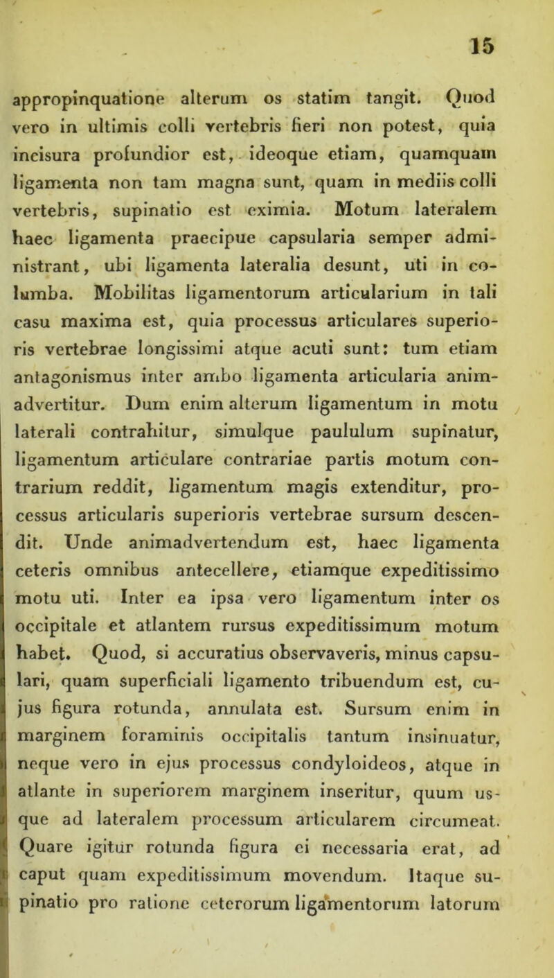 appropinquatione alterum os statim tangit. Quod vero in ultimis colli vertebris fieri non potest, quia incisura profundior est, ideoque etiam, quamquam ligamenta non tam magna sunt, quam in mediis colli vertebris, supinatio est eximia. Motum lateralem haec ligamenta praecipue capsularia semper admi- nistrant, ubi ligamenta lateralia desunt, uti in co- lumba. Mobilitas ligamentorum articularium in tali casu maxima est, quia processus articulares superio- ris vertebrae longissimi atque acuti sunt: tum etiam antagonlsmus inter ambo ligamenta articularia anim- advertitur. Dum enim alterum ligamentum in motu laterali contrahitur, simuique paululum supinatur, ligamentum articulare contrariae partis motum con- trarium reddit, ligamentum magis extenditur, pro- cessus articularis superioris vertebrae sursum descen- dit. Unde animadvertendum est, haec ligamenta ceteris omnibus antecellere, etiamque expeditissimo motu uti. Inter ea ipsa vero ligamentum inter os occipitale et atlantem rursus expeditissimum motum habet. Quod, si accuratius observaveris, minus capsu- lari, quam superficiali ligamento tribuendum est, cu- jus figura rotunda, annulata est. Sursum enim in marginem foraminis occipitalis tantum insinuatur, neque vero in eju.s processus condyloideos, atque in atlante in superiorem marginem inseritur, quum us- que ad lateralem processum articularem circumeat. Quare igitur rotunda figura ei necessaria erat, ad caput quam expeditissimum movendum. Itaque su- pinatio pro ratione ceterorum liga*mentonim latorum