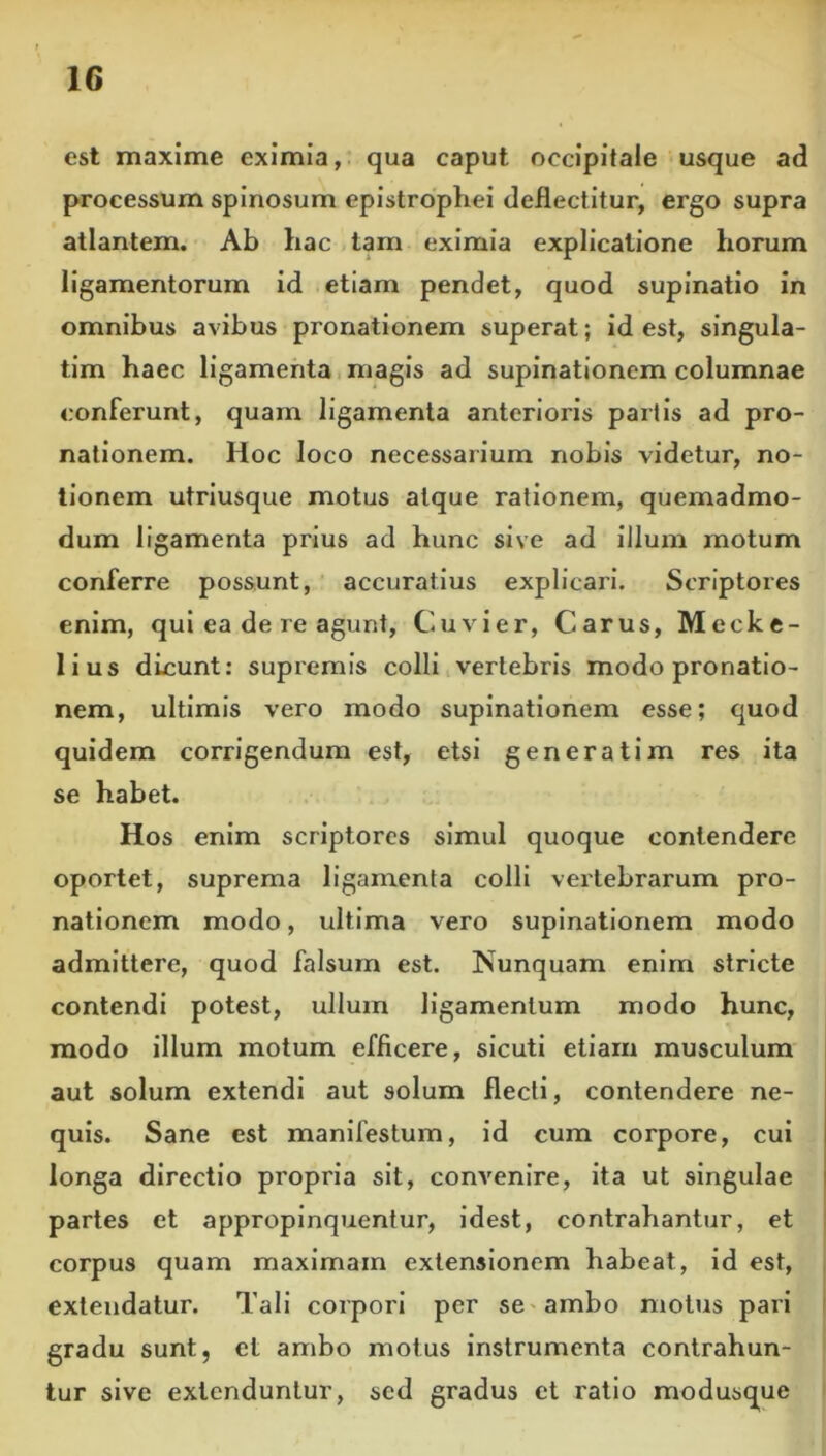 est maxime eximia, qua caput occipitale usque ad processum spinosum epistrophei deflectitur, ergo supra atlantem. Ab hac tam eximia explicatione horum ligamentorum id etiam pendet, quod supinatio in omnibus avibus pronationem superat; id est, slngula- tim haec ligamenta,magis ad supinationem columnae conferunt, quam ligamenta anterioris partis ad pro- nationem. Hoc loco necessarium nobis videtur, no- tionem utriusque motus atque rationem, quemadmo- dum ligamenta prius ad hunc sive ad illum motum conferre possunt, accuratius explicari. Scriptores enim, qui ea de re agunt, Cuvier, Carus, Mecke- lius dicunt: supremis colli,vertebris modo pronatio- nem, ultimis vero modo supinationem esse; quod quidem corrigendum est, etsi generat i m res ita se habet. Hos enim scriptores simul quoque contendere oportet, suprema ligamenta colli vertebrarum pro- nationem modo, ultima vero supinationem modo admittere, quod falsum est. Nunquam enim stricte contendi potest, ullum ligamentum modo hunc, modo illum motum efficere, sicuti etiam musculum aut solum extendi aut solum flecti, contendere ne- quis. Sane est manifestum, id cum corpore, cui longa directio propria sit, convenire, ita ut singulae partes et appropinquentur, idest, contrahantur, et i corpus quam maximam extensionem habeat, id est, extendatur. Tali corpori per se'ambo motus pari i gradu sunt, et ambo motus instrumenta contrahun- tur sive extenduntur, sed gradus et ratio modusque