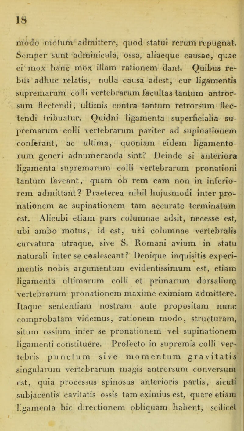 modo rnofum' adrnitterp, quod statui rerum repugnat. Semper sunt''adminicula, 'ossa, aliaeque causae, quae ei'mox lianc rriOx illam rationem dant. Quibus re- bus adhuc relatis, nulla causa adest, cur ligamentis supremarum colli vertebrarum facultas tantum antror- sum flectendi, ultimis contra tantum retrorsum flec- tendi Iribuatur. Quidni ligamenta superficialia su- premarum colli vertebrarum pariter ad supinationem conferant, ac ultima, quoniam eidem ligamento- rum generi adnumerancla sint? Deinde si anteriora ligamenta supremarum colli vertebrarum pronationi tantum faveant, quam ob rem eam non in inferio- rem admittant? Praeterea nihil hujusmodi inter pro- nationem ac supinationem tam accurate terminatum est. Alicubi etiam pars columnae adsit, necesse est, ubi ambo motus, id est, uci columnae vertebralis curvatura utraque, sive S. Romani avium in statu naturali inter se coalescant? Denique inquisitis experi- mentis nobis argumentum evidentisslmum est, etiam ligamenta ultimarum colli et primarum dorsallun[i vertebrarum pronationem maxime eximiam admittere. Itaque sententiam nostram ante propositam nunc comprobatam videmus, rationem modo, structuram, situm ossium infer se pronationem vel supinationem ligamenti constituere. Profecto in supremis colli ver- tebris punctum sive momentum gravitatis singularum vertebrarum magis antrorsum conversum est, quia processus spinosus anterioris partis, slculi subjacentis cavitatis ossis tam eximius est, quare etiam i l.gamonia hic directionem obliquam habent, scilicet