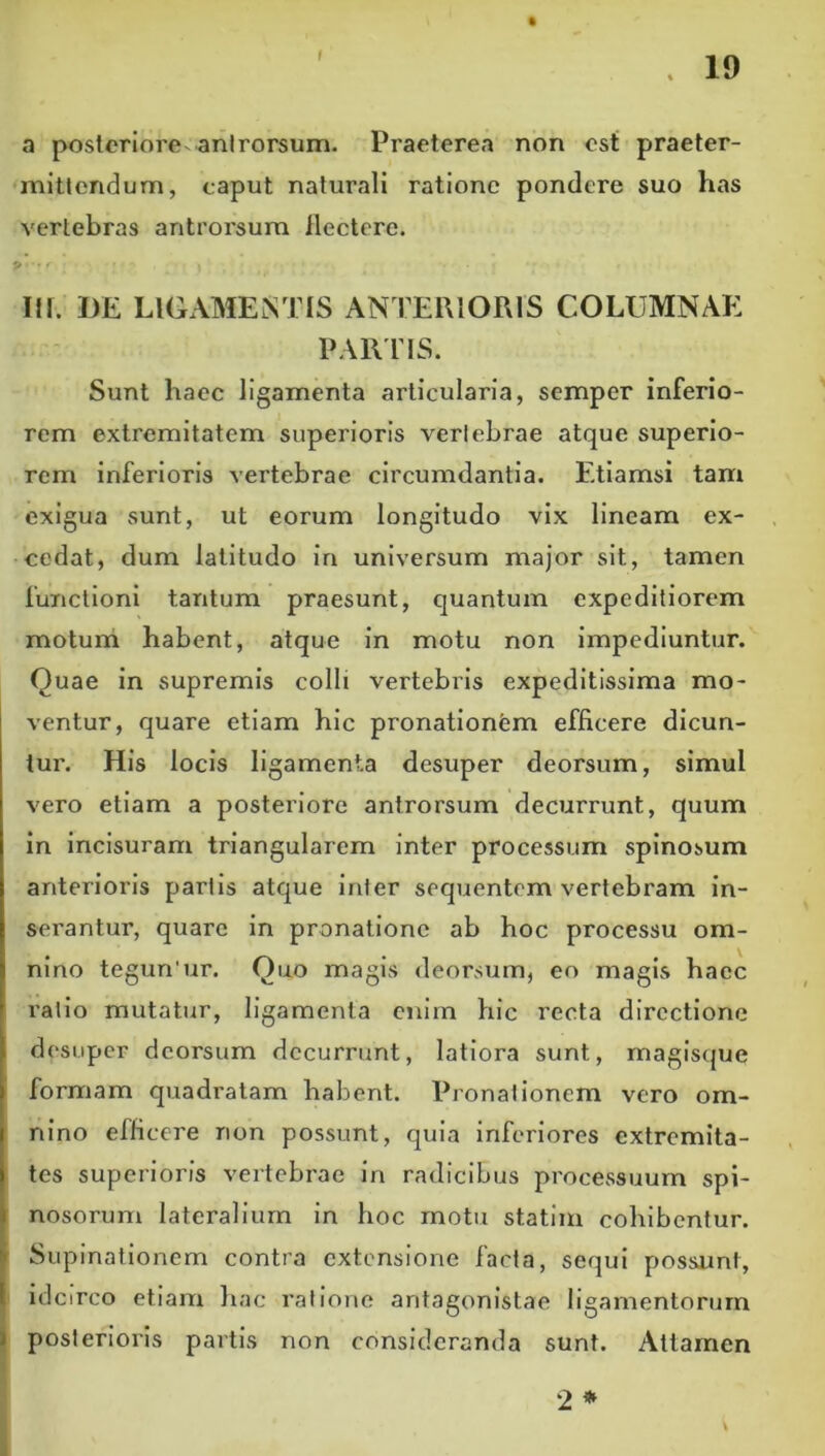 ( a posteriore-anlrorsum. Praeterea non est praeter- mitlcndum, caput naturali ratione pondere suo has vertebras antrorsum ilectere. P . . III. DE LIGAMENTIS ANTERIORIS COLUMNAE PARUS. Sunt haec ligamenta articularia, semper inferio- rem extremitatem superioris verlebrae atque superio- rem inferioris vertebrae circumdantia. Etiamsi tam exigua sunt, ut eorum longitudo vix lineam ex- cedat, dum latitudo in universum major sit, tamen functioni tantum praesunt, quantum expeditiorem rnoturh habent, atque in motu non impediuntur. Quae in supremis colli vertebris expeditissima mo- ventur, quare etiam hic pronatlonfem efficere dicun- tur. His locis ligamenta desuper deorsum, simul vero etiam a posteriore antrorsum decurrunt, quum in incisuram triangularem inter processum spinosum anterioris partis atque inter sequentem vertebram in- serantur, quare in pronatione ab hoc processu om- nino tegun'ur. Quo magis ileorsum, eo magis haec rallo mutatur, ligamenta cniin hic recta directione desuper deorsum decurrunt, latiora sunt, magisque formam quadratam habent. Pronationem vero om- nino efficere non possunt, quia inferiores extremita- tes superioris vertebrae in radicibus processuum spi- nosorum lateralium in hoc rnotu statim cohibentur. Supinationem contra extensione facta, sequi possunt, idcirco etiam hac ratione antagonistae ligamentorum ) posterioris partis non consideranda sunt. Attamen 2 * ii
