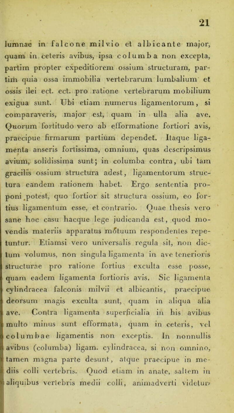 lumnac in falcone milvio et albicante major, quam' in celeris avibus, ipsa columba non excepta, parlim propter expeditiorem ossium structuram, par- tlrh quia ossa immobilia vertebrarum lumbalium et ossis ilei ect. ect. pro ratione vertebrarum mobilium exigua sunt. Ubi etiam numerus ligamentorum, si comparaveris, major esi, quam in ulla alia ave. Quorum fortitudo vero ab efformatione fortiori avis, praecipue firmarum partium dependet. Itaque liga- menta anseris fortissima, omnium, quas descripsimus avium, solidissima sunt; in columba contra, ubi tam gracilis ossium structura adest, ligamentorum struc- tura eandem rationem habet. Ergo sententia pro- poni,potest, quo fortior sit structura ossium, eo for- tius ligamentum esse, et contrario. Quae thesis vero sane hoc casu hacque lege judicanda est, quod mo- vendis materiis apparatus metuum respondentes repe- tuntur. Etiamsi vero universalis regula sit, non dic- tum volumus, non singula ligamenta in ave tenerioris structurae pro ratione fortius exculta esse posse, quam eadem ligamenta fortioris avis. Sic ligamenta cylindracea falconis mllvii et albicantis, praecipue deorsum magis exculta sunt, quam in aliqua alia ave. Contra ligamenta superficialia in his avibus multo minus sunt efformata, quam in ceteris, vel columbae ligamentis non exceptis. In nonnullis avibus (columba) ligam. cylindracea, si non omnino, tamen magna parte desunt, atque praecipue in me- diis colli vertebris. Quod etiam in anate, saltem lu aliquibus vertebris medii colli, animadverti videluiv