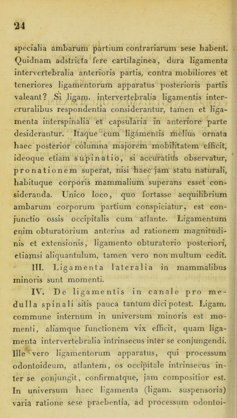 ‘24 specialia ambarum partium contrariarum sese habent. Quidnam adstricta fere cartilaginea, dura ligamenta intervertebralia anterioris partis, contra mobiliores et teneriores ligamentorum apparatus posterioris partis valeant? Si llgam. intervertebralia ligamentis inter- f.Turalibus respondentia considerantur, tamen et liga- menta interspinalia et capsularia in antenore parte desiderantur. Itaque“cum ligamentis mtlius ornata haec posterior columna rhajorem mobilitatem efficit, ideoque ellam supinatio, si accfiratiiis observatur, f * pronationem superat, nisi haeC'jam'statu naturali, habituque corporis mammalium superans esset con- sideranda. Unico loco, quo fortasse aequilibrium ambarum corporum partium conspiciatur, est con- junctio ossis occipitalis cum atlante. Ligamentum enim obturatorium anterius ad rationem magnitudi- nis et extensionis, ligamento obturatorio posteriori, ctlainsl aliquantulum, tamen vero non multum cedit. III. Ligamenta lateralia in mammalibus minoris sunt momenti. IV. I) e ligamentis in canale pro me- dulla spinali sitis pauca tantum dici potest. Ligam, commune internum in universum minoris est mo- menti, allamque functionem vix efficit, quam liga- menta intervertebralia intrinsecus inter se conjungendi. Ille vero ligamentorum apparatus, qui processum odontoldeum, atlantem, os occipitale intrinsecus in- ter se conjungit, confirmatque, jam compositior est. In universum haec ligamenta (ligam. suspensoria) varia ratione sese praebentia, ad processum odontol-
