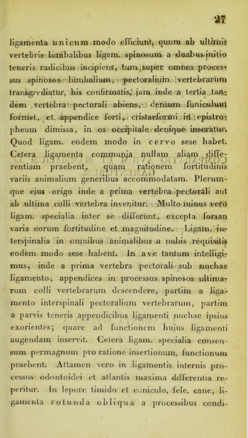 ligamenta unicum modo efficiunt,. quum ^ab uUbni$ vertebrisnlumbalibus ligam.i<spiaosum> a, iduabus.initio teneris radicibus. incipiens, tum.SiUp;er. amrues/.pro.ees** sus spihbsos^lvlilmbaliudn^ > -pcetoffaliuin. 1 vertebrarum transgrediatur, bis confirmatis,I>iam .inde a tertia .lajri.- dem , vertebra ‘ pectorali abiens i densum funiculunl forniet, et., appendice forticnstaefamii .iii.iepistrot pheum dimissa, in os occipitalev,denique- inseiratur. Quod ligam. eodem modo in cervo sese habet. Celera liga,menta comjnunia nullam aliam diffe- rentiam praebent, ^quam rationem fortitudinis variis animalium generibus accornmodatam. Plerum- que ejus t origo inde a prima vertebra.ipectorili aut ab ultima colli vertebra invenitur, o;Multo hjinus verd ligam. specialia inter se differunt, excepta, forsan varia eorum fortiludine et..magnitudine.) r Ligdm.iiwr lerspinalia in omnibus animalibus a nobis ,requisitis eodem modo sese habent. In a ve tantum intelligir mus, inde a prima vertebra pectorali » sub oaucbae ligamento., appendices in processus, spinosos uUimar rum colli vertebrarum descendere, partim a liga- mento interspinali pectoralium vertebrarum, partim a parvis teneris appendicibus ligainenli nuchae ipsius exorientes; quare ad functionem hujus ligamenti augendam inservit. Celera ligarn. specialia consen- sum permagnum pro ratione insertionum, functionum praebent. Attamen \cro in ligamentis internis pro- cessus odonloidei et atlantis maxima differentia ic- peritur. In lc]U)rc timido ct cuniculo, fele, cane, li- gamenta rotunda obliejua a processibus condi-