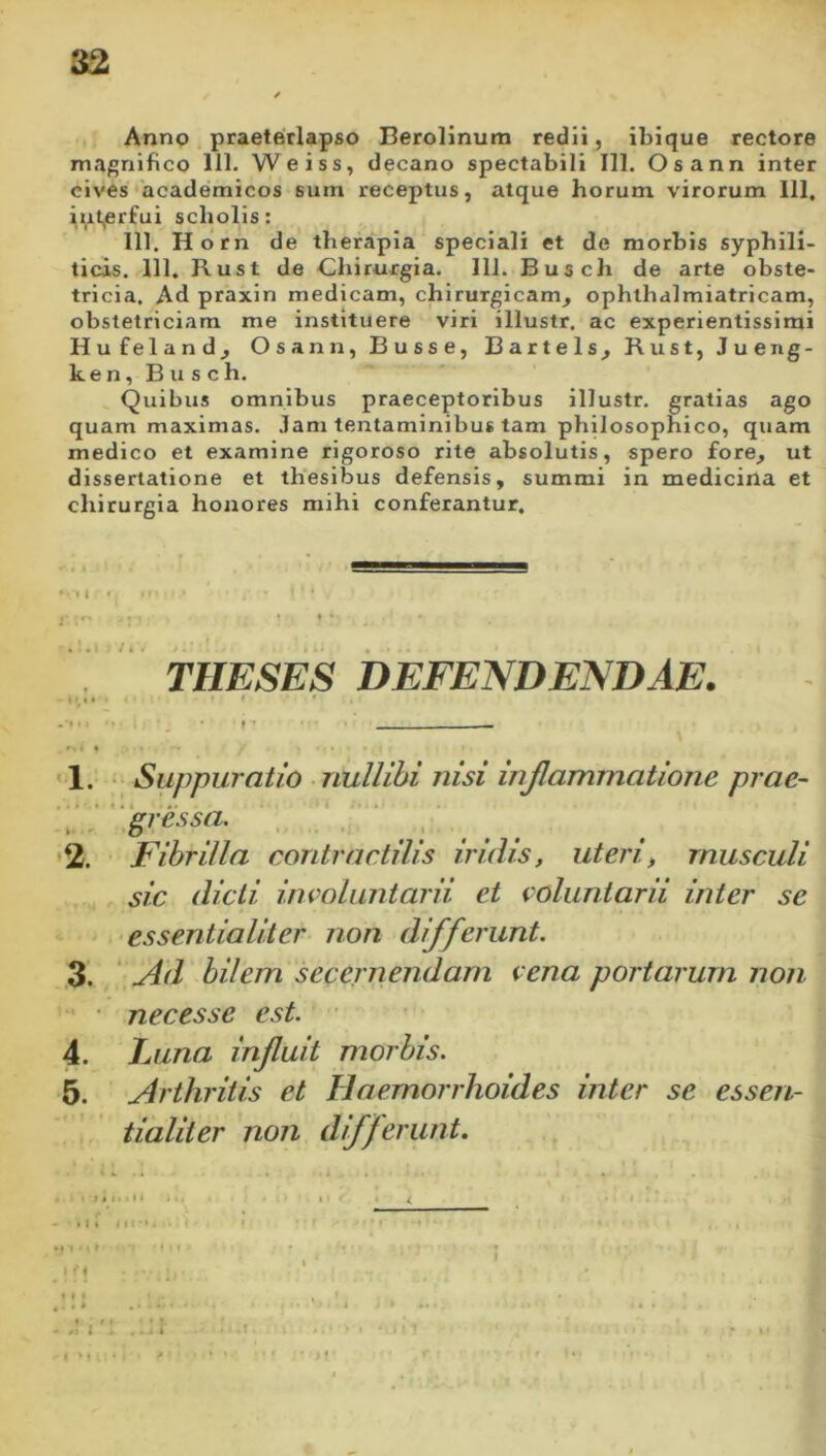 Anno praeterlapso Berollnum redii, ibique rectore magnifico 111. Weiss, decano spectabili 111. Osann inter cives academicos siim receptus, atque horum virorum 111, iiil^rfui scholis: 111. Horn de therapia speciali et de morbis syphili- ticis. 111. Rust de Chirurgia. 111. Busch de arte obste- tricia. Ad praxin medicam, chirurgicam, ophthalmiatricam, obstetriciam me instituere viri illustr. ac experientissimi Hufeland, Osann, Busse, Bartels, Rust, Jueiig- ken, Busch. Quibus omnibus praeceptoribus illustr. gratias ago quam maximas, .lam tentaminibus tam philosophico, quam medico et examine rigoroso rite absolutis, spero fore, ut dissertatione et thesibus defensis, summi in medicina et chirurgia honores mihi conferantur. , I « ,r I I • THESES DEFENDENDAE. -•• • ■ •• i *. • » ■* — '1. Suppuratio • nullibi nisi injlammatione prae- ‘/'igressa. , ‘ •2. Fibrilla contractilis iridis, uteri, musculi sic dicti involuntarii et voluntarii inter se essentialiter non differunt. 3. ' Ad bilem secernendam vena portarum non ■ nec es se est. ■ 4. Luna injluit morbis. 5. Arthritis et Haemorrhoides inter se essen- tialiter non differunt. • 4 • . i . . ■ ' 1 t A . I r * n ■ ' MI'*» • = * ' ^ ' • I * 1 ♦ f • . .1 I'! .. ^ i • ■ 1 . • . • ’ I .1. I ' >