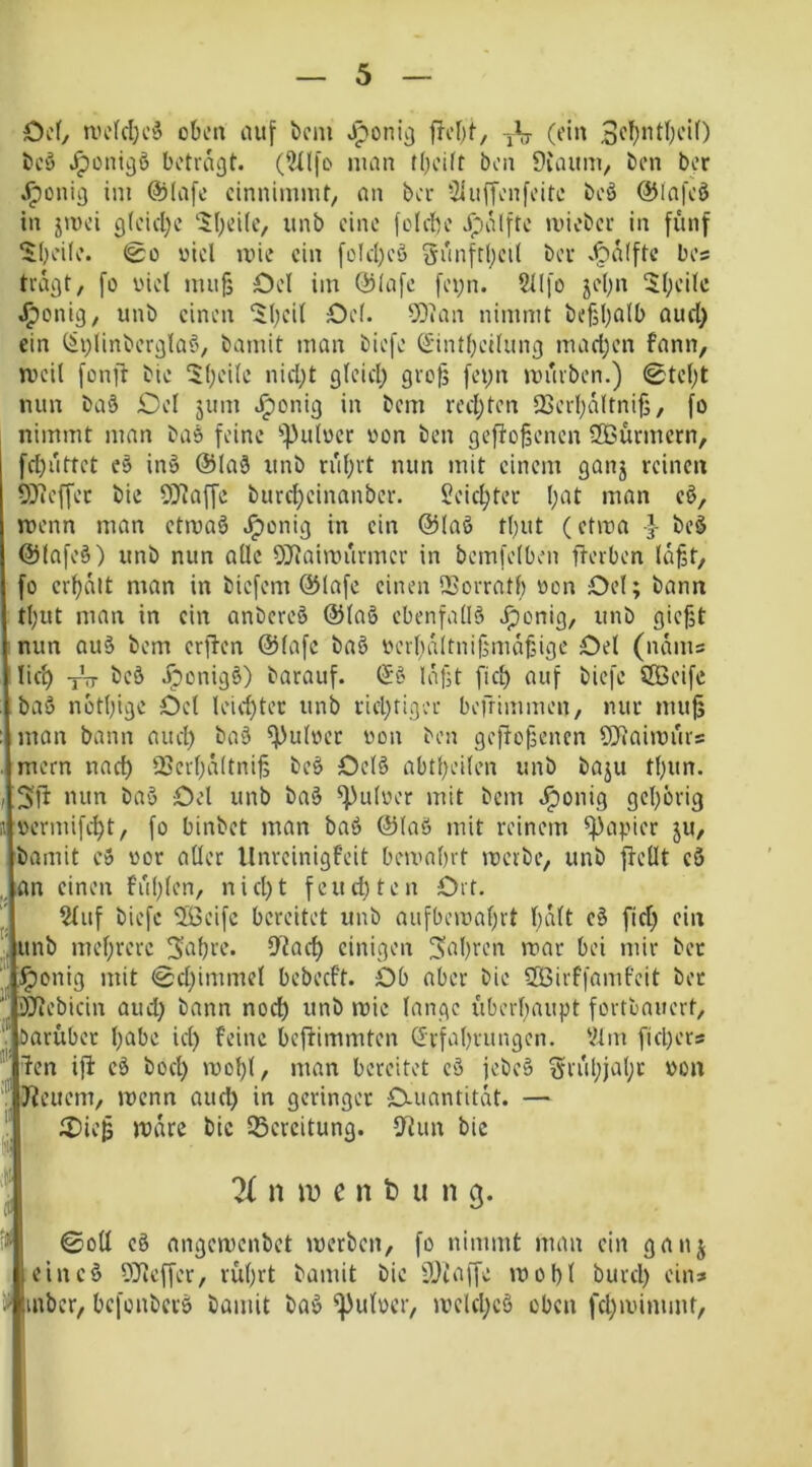 Oef, tvekljcö obc» lUtf bcm Jponii) froI)(-, rV O’in i>cö Jponicjö betragt. (?il[D man t()ci(t bon Duumi, ben bor .^onig im @(a[c cinnimmt, on ber SlufTcnfeitc beö @Iafcö in jmei g(cid)e '$(;ei(c, unb eine feicbe .^alfte mieber in fünf ‘Jljeüe. @0 viel mie ein feId)C'3 gi'inftf;ei( ber .^a(ftc bes tragt, fo viel mufj Oel im @lafe fei;n. Sllfo jel)n $l;eilc .^onig, unb einen ‘$ljeil Oel. SOian nimmt be§l)Qlb aud) ein ^plinberglaö, bamit man biefe (£'intl)ei(ung mad)en fann, tveil fonft bie $l;eile nid;t gleid; grof] feyn mürben.) 0tel;t nun ba3 Oel jum .^onig in bem redeten QSerl;altnif3, fo nimmt man baö feine ^))ulvcr von ben geflogenen 3Bürmcrn, fd)üttct e§ inö @la9 unb rül;rt nun mit einem ganj reinen 5)ieffet bie 5iJ?affe burc^einanber. $?eic^ter l;at man c§, menn man etivaö .^onig in ein ©laß tl)ut (ctma beß ©lafeß) unb nun alle StKaimürmer in bemfelben fterben lü^t, fo crl)alt man in biefem ©lafe einen QSorratl) von Oel; bann : tl)ut man in ein anbereß ©laß ebenfallß .^onig, unb gießt inun auß bem erflen ©lafc baß verßaltnißmaßige Oel (nams lief) -j-tt Jiponigß) barauf. @ß laßt fiel) auf biefe SOBeife baß nbtßige Oel leid)ter unb rid)rigv’r befrimmen, nur muß man bann aud) baß Pulver von ben gefioßenen ?!Jiaiivürs mern nad) 23erl)ä(tniß beß Oelß abtßeilen unb baju tl)un. nun baß Oel unb baß ^ulver mit bem .^onig gcljörig vermifi^t, fo binbet man baß ©laß mit reinem ^^apier ju, bamit eß vor aller llnreinigfeit bemabrt mevbe, unb flellt cß „an einen füllen, nid)t feud)ten Ort. ?liif biefe 2ßeifc bereitet unb aufbemaßrt f)alt eß fid) ein unb mehrere Saßre. 9'iad) einigen IJaßren rvar bei mir bet “ l^onig mit @d;immel bebecf’t. Ob aber bie SQSirffamfcit bet DTlebicin aud) bann nod) unb mie lange überhaupt fortbauert, V barübet l)abe id) Feine beftimmten Erfahrungen, l^lm fid)ers ® len ift eß bod) mol)l, man bereitet cß jebeß §rül)jal)c von f üleuem, menn aud) in geringer O-uantitat. — Oieß mare bie 25crcitung. fRun bic % n u) e n b u n 9. ini ©oü eß nngemenbet merben, fo nimmt man ein ganj eineß DDlcffer, rüljrt bamit bie lÜlaffe rnoßl burd) ein» inbcr, befonberß bamit baß ^ulvcr, mcld)cß oben fd)mimmt,