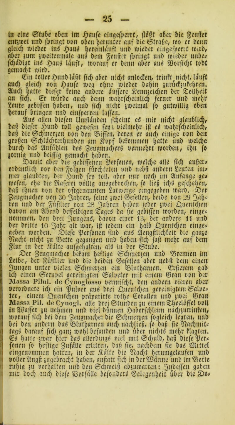 in eine ©tu6e oben im ^)aure cittgefperrt, ftöff o5er bie ^citjler entäraei unb bringt ooii oben bei'untcr auf bic ©trage, ivo er beim gleich lieber ini5 ^auö bcfciulduft uub tuieber ciiigcfperrt niirb, aber jum jrceltenmale au^ bem Sanfter fpriiigt imb njiebcr imbe# febdbigt iit^ Jpaii^ lauft, niorauf er beim aber auö 3Jerfid)t tobt gemadit rcirb. €iit toUerypuubldgt fu$ aber itid)f anlodett, triidt^uid)f, lauft auc& gleid) uou ^paufe tvcg obuc niicber ba^iii jurudjulebreti. 2luc5 batte biefer feine aubere duffere Äemucic^en ber 3^oll|)eit an fid). £r mürbe aud} bann mabrfdfeiuUcb ferner uub me^r £eute flcbiffen haben, uub fid) nid)t imciuial fo gutwillig oben herauf bringen uub einfperreu lajfeu. 2lu3 allen biefen Umftdnbeu fcheint ei mir nicht glaublich, bag biefer dpunb toll gemefen fep; oielmehr ig ei mal)rfd)einlid), bag bie ©dmerjen uon ben 'Hüffen, bereu er aud) einige uon ben grogen ©d)ldd)terhunben am Äopf befommen hatte unb roeld)e burd) baö ijlnfühlen beö ^eugmacherö vermehrt worben, ihn fo jornig unb beiffig gemacht haben. 5Pamit aber bie gebiffenen 'TJerfoneit, welche alle fich auger^ orbentlid) oor ben folgen fürchteten uub nebg anbern £euten im* mer glaubten, ber .punb,fet) toll, aber nur nod im Slnfange ge* wefen, che bie fKaferci oollig aiurgebrodien, fo lieg id)0 gefd)ehcn, bag ihnen oon ber oftgenaunfeu £atwerge eingegeben warb. 5)er 3eugmad)er ooit 30 5ahrcn, feine äwei ©efellen, beibe ooii 29 3'ih' reu unb ber ^üfilier oon 28 fahren haben jeber jwei 0uentd)en baoon am Slbenb bcffelbigen itageO ba fie gebiffen worben, einge^ nommen, ben brei jungend, bai'on einer 13, ber anbere ll uub ber britte 10 ^ahr'alt war, ig jebem ein halb 0uentd)en einge* oeben worben. SPiefe f).ierfonen finb aud 2lengftlid)feit bic ganje ?7ad)t nid)t ju 53ettc gegangen uub haben fid) fag mehr auf bem Jlur in ber Ädltc aufgehaltcn, ald in ber ©tubc. . 5Per 3eugjnad)cr befam heftige ©d)iuerjen uub Q3rcnttcn im £eibe, ber gufilier Unb bie beiben ©efellen aber nebg bem einen 5ungeu unter oielcn ©d)mcr5en ein ^lutharnen. ©rfterem gab id) einen ©crurcl gereinigten ©alpeter mit einem ©ran oon ber Massa Piliil. de Cynoglosso ocrmifd)t, ben anbern oiercu aber »erorbnctc id) ein ipuloer and brei Quentchen gereinigtem ©alpe* 1er, einem Quentthen prdparirtc rothe ©orallcn unb jwei ©ran Massa Pil. de Cjnogl. alle brei ©tunben ju einem itheeldffcl ooll inföaffcr ju nehmen unb oiel bünnen lpabcrfd)leim nad)jUtrinfen, ! worauf fid) bei bem 3cugmad)crbie ©chmerien fogleid) legten, unb bei ben anbern bad 'iBlutharnen aud) nad)licg, fo bag fie 5^ad)mits tage barauf fid) ganj wogl befanben unb über nid)td mehr flagten. ©d hatte 5war hier bad allcrbingd oiel mit ©d)ulb, bag biefe'f)er# fonen fo heftige 3nfdlle erlitten, bag fie, nad)bem fie bad 3)iittel Ij eingenommen hatten, in ber Ädltc bie ?Rad)t herumgelaufcn unb II polier Slngg 5ugcbrad)t haben, anftatt fid) in bcrffßdrme unb im33ettc 11 ruhig 5U oerhalfen unb beu ©d)weig abiuwarten: ^ubeffeu gaben 1' mir bod) aud) biefe Vorfälle befonberd ©elcgenheit über bie )DOi