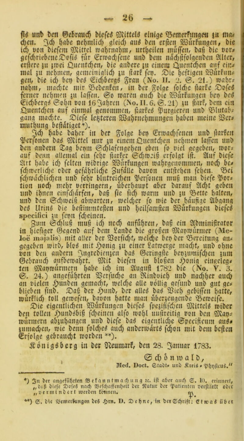^ 20 unt> feen ©eferau($ feiefe^ 9Diiftel^ einige 53emcrFimgfti m nm# i (feen, 3* **)^) nefemlid) g(eid) au^ feen erfien 5öurfungen, feie id) üoti fetefem sDiitfcl njafertiafent, urt()ei(en mu(feii, feag feie ocr# gefcferiefecne^cfiö für (Erroadjfenc unfe feem nad)itfolgcnfeen 2U(cr, erftere ju jmei Oueiitcfiem feie anfeere ju einem Ouentefeen aiif ein# mal ju ncbniem gcmcinialid) ju darf (et), ü^ie feeftigen aöurfmu gen, feie id) bet) fee^ €id)bergä Jraii (No. H. l». 0. 21.) mafer# nafem, mad)te mir 55efeenfen, in feer Toldtc ftarfe ^Dofed ferner nefemen jii lajfen. 0o roaren and) feie SOurfungen bet) feet? €icfeberg^ 0ol)n »on 165aferen (No. II.6.0.21) lu ftarf, feem ein Ouentefeen auf einmal genommen, frarfeö purgieren unfe Q3Uitalv gang macfetc. Siefe festeren SSDa^rnefemungen feaben meine 23cr^ mutfenng befratiget*). 3d) feabc feafecr in feer Solsiß (Ermac^fenen unfe ftarfen <Derf>nen feaö 3)iittel nur ju einem 0uentcfecn nefemen laffen unfe feen anfeern 2:ag bet)in 0d)lafcngel)cn eben fo oiel gegeben, mor# auf feenn allemal ein fefer ftarfer 0d)ro:id erfolgt ifr. 2luf feiefe 2irt feabe id) feiten miferige Slöurfungen njaf>rgenommen, nod) be# fd)n3erlid)e ofecr gcfdferlidie BufdUe feaoon entfrefeen fefeen. Q3ci fd)U)a'd)li($en unfe fefer blutrei^en ^lerfoncn muß man feiefe ?)ori tion nod) mefer oerringern, überhaupt aber fearauf 3(d)t geben unfe ifenen einfd)drfcn, fea§ fie fiefe rcarm unfe ju ^ette fealten, unfe feen 0d)ioeif5 abivarten, tvelcfeer fo mic feer fedufige Slbgang fecö Urinä feie beftimmteflen unfe feeilfamften 2Bürfungen feiefe^ specifici ju fenn fcfecincn. 3um 0d)lud muf) id) neefe anfuferen, fea§ ein Slfeminiflrator in feiefiger ©egenfe auf feem !^anfec feie großen COiüpiourmer (Me- loe inn'jalis) mit aller feer 2}orfid)f, mclcfec bepfeer Bereitung aiu gegeben ipirfe, bloö mit Jponig ju einer 2attpergc mad)t, unfe ofene ucn feen anfeern ‘^utgrefeienjen feae ©eringftc bep5uinifd)en jum ©ebraud) aufbema^rt. ?Öiit feiefen in bloßen Jponig cingclcg# ten Sliaptpurmern l)abe id) im Stuguß 1782 feie (No. V. 3. 0. 24.) angeführten 5Serfud)e an Siinfeoiel) unfe nad)l)er aud) an tncleti J^unfeen gemacht, n)eld)e alle odllig gefunfe unfe gut ge# blieben finfe. 5)aß feer ypunfe, feer alleö feaö 2}ief) gebiiTen butte, tpurfüd) toll geroefen, fe'aoon butte man uberjeugenfee ißetpeifc. 5)ic eigentlichen Sffiurfungen feiefe^ fpcjififd)en Siittelö mifeer feen tollen ^punfeobiß fcheinen alfo mobl uuftreitig Pon feen ?Ötap# ipürmern abjubungen unfe feiefe feaä cigcntlid)c ©peciftcum auö* jumacben, nsie feenn fold)c^ and) anfeeripdrtö fehlen niit feem befteii ©rfolge gebraucht morfecn *^). Äbnig^berg in feer S^eumarf, feen 28. Sunuar 1783. 0 cl) 6 n tu a I fe, ' nied. Doct. £tai)ti> unö .Ketis » *) 3» (ingffiil)rtcn © (f an n tm ad) u n g :c. i|l aOer and) S. lo. frinnort, ,, öfif) öiffc 35cff4 naef) ffiffd)ajfcid)«it öct Stütin: ber g.'ati£ntcii sjcipätn obte ,, u c r in t n b c 11 inerben tciincn. »p