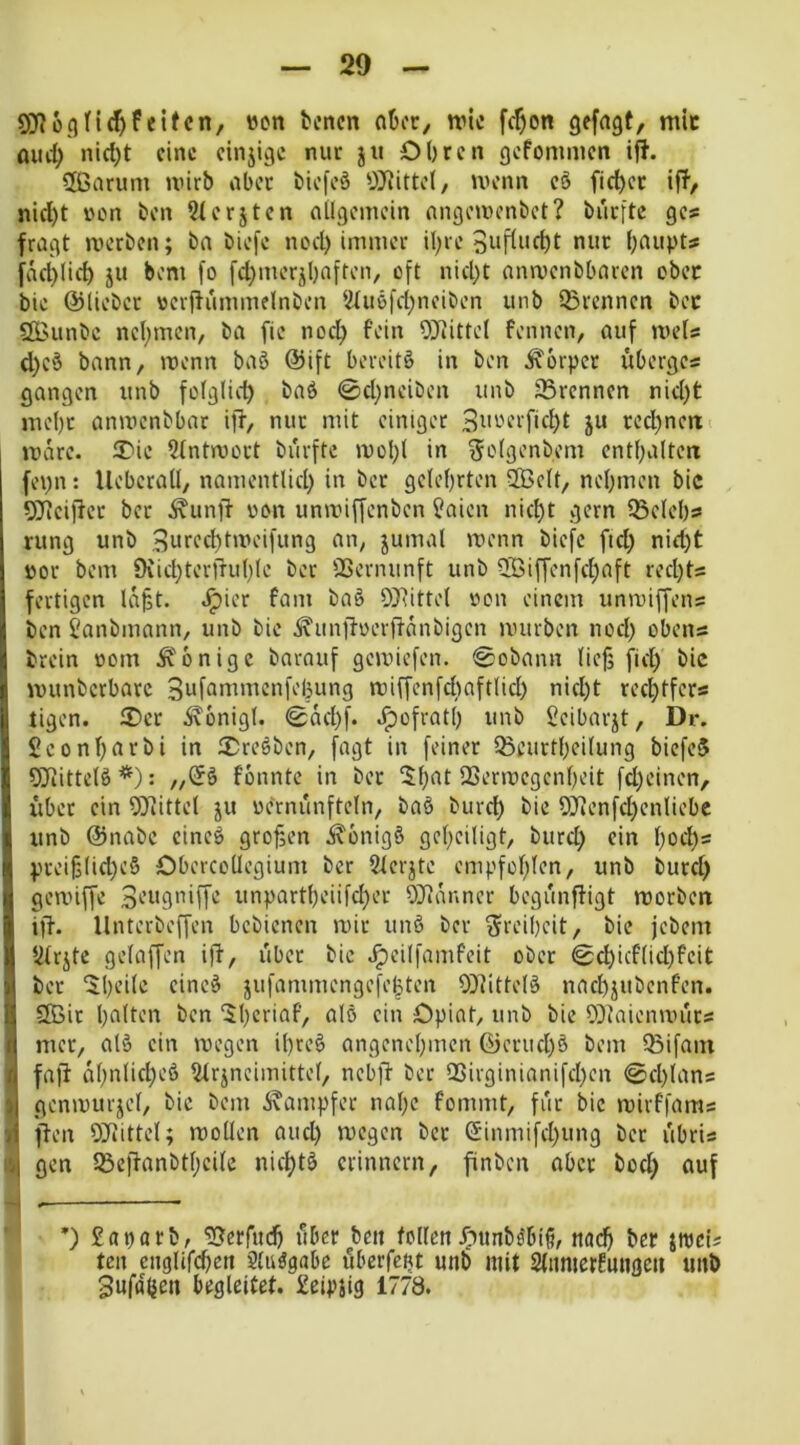 50^üc}tief)feiten, wen benen nber, wie fcf)on gefagt, mic mid) nict)t eine cinjige nur ju Obren gefoninien iff. 2ßarum wirb aber biefeä wenn e§ fict)cr ift, nid)t i'on fcen 2terjtcn ailgeinein nngewenbet? burftc ges fragt werben; ba biefe nod) immer il)ic 3>->ftnd)t nur baupts fäd)licb ju bem fo fd)merjbnften, oft nid)t anwenbbaren ober bie ©lieber ocrffiimmelnben lJtuöfd)nciben unb Ißrenncn bec ÖBunbe nebmen, ba fie noch fein 9]fiittel Fennen, auf wets d)c§ bann, wenn bag ©ift bereite in ben Ä'orper uberges gangen unb fo(glid) baö 0d)neiben unb trennen nid)t nu'be anwenbbar ifr, nur mit einiger 3nrerfid)t ju red)ncrt'. wäre. 2)ie ?tntwort burfte wol)! in Selgenbem cntbalten fepn: Ueberall, namentlid) in ber gelehrten 2Öclt, nehmen bic 5Jtciffer ber ^unff von unwiffenben f?aien nicht gern 35del)s» rung unb 3nred)tweifung aii; jumal wenn biefc ftd) nid)t »or bem 9vid)terrruh(e ber 23ernunft unb ?lBif[enfchaft rechts fertigen la^t. Jpier Farn baö 0}^itte( oon einem unwiffens ben i'anbmnnn, unb bie ^unjfoern-anbigcn würben nod) obens brein rtom Ä'bnigc barauf gewiefen. @obann lief; fiel) bic wunbcrbarc 3uf^iwmcnfel3ung wiffenfchaftlid) nid)t rechtfers tigen. 2)er i\onig(. @ad)f. ^ofratl) unb Ceibarjt, Dr. £conl)nrbi in 2)re§ben, fagt in feiner IBeurtheilung biefeJ 5Jiittelö*): Fonnte in ber l^hat QSerwegenheit fd)einen, i’iber ein 5Kitte( ju oernunfteln, baö burch 9Jienfd)enIiebc unb ©nabe eineö großen i^onigö geheiligt, burd) ein l)od)s pcei§lid)c6 Obercollegium ber 2lerjte empfohlen, unb burd) gewiffe unpartheiifcher ÖJflanner begunffigt worben iff. llnterbeffen bebienen wir un§ ber Freiheit, bic jebem lilrjtc gelaffen iff, über bic .^cilfamfeit ober ©d)icflid)Fcit ber ‘ihdle cinc^ jufammengefe|ten 0}littel§ nachjubenfen. 9Öir halten ben '^hcriaf, alö ein Opiat, unb bie 0}Jaienwurs mer, alö ein wegen il)reö angenehmen ©eruchö bem IBifain f fafi al)‘^t*ft)'-’^ lUrjncimittel, nebjf ber Q5irginianifd)en 0d)lans ij genwurjel, bic bem i^ampfer nal)c Fommt, für bic wirffams d ffen OJJittel; wollen aud) wegen ber S'inmifd)ung ber libris '.j gen löcflanbthcile nichtö erinnern, finben aber bod) auf ’) £aparb, ^erfudh über ben tollen^')tmböbl6, nach ber jwei? ten cnglifchen Sluögabc überfept unb mit Slnmcrfnngen unb Snfaüen begleitet. £eipsig 1778.