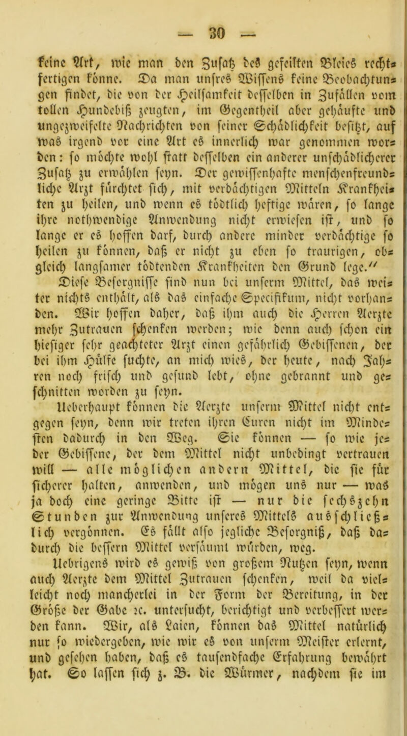 feine wie man ben gefeilten ?Bteie§ fertigen tonne. 5^a man iinfres SBiffenö feine 5Beobad;tuns gen finbet, bic von ber .^eilfamfeit beffelbcn in 3ufäUen oem tüüen .^unbebif; jeugten, im @egcntl)eil aber gehäufte iinb ungejmeifeltc 9?acl)rid)ten oen feiner ^d)ab(id)feit befifu, auf maö irgenb rot eine 2trt e§ innerlich mar genommen mors ben: fo m6d)fe mol;( fratt beffeiben ein anberer unfd)abiid)ercc 3ufal3 ju crmablen feyn. 2)er gemiffenbafte menfd)cnfreunbs Iid;e 9trjt fiirdjtet fid), mit oerbad}tigen 9>iitte(n Ä>anff)ei* ten ju beiten, unb menn tobt(id) heftige iraren, fo lange i!)re nct()menbige Stnmenbung nid;t ermiefen ift, unb fo lange er e§ hoffen barf, burch onberc minber oerbachtige fo heilen ju fonnen, ba§ er nid)t ju eben fo traurigen, obs gleid) langfamer tobtenben 5\ranfheiten ben @runb tege.'^ SDiefe 33efcrgniffe finb nun bei unferm OJiittef, baö meis tcr nid)t§ enthalt, al§ baS cinfad)e 0pecififum, nid)t oorhans ben. ®it hoffen baher, bnfs ihm aud) bie Jpenon 9terjte mehr fchonfen merben; mic benn aud) fd)on ein hieftger fe()r geachteter 21rjt einen gefabrtid) ©ebiffenen, ber bei ihm ipulfc fuchte, an mid) mie§, ber houtO/ nad) 3’ah* ren nod) frifd; unb gefunb lebt, ohne gebrannt unb gcs fchnitten movben ju fei;n. llebcrhaupt fonnen bic 9(erjtc unferm ?D?itte( nid)t ents gegen fepn, benn mir treten ihren (b'uren nid)t im 0}iinbes ften baburd) in ben SOBeg. (0ic fonnen — fo mic jes ber ©ebiffene, ber bem OJiittet nidht unbebingt oertrauen mill — alle moglid^en anbern 9}itttet, bic fic für flicherer l>^iton, anmenben, unb mögen un§ nur — maö ja hoch eine geringe 93ittc ift — nur bic fed)6jchn @ tun ben jur *2tnmenbung unferc§ 9?iittet§ auefchlic^s lieh oergonnen. @5 fMit alfo jegtichc JBeforgni^, ba^ bas burd) bic beffern OJJittet oerfaumt mürben, mcg. Hebrigenö mirb e§ gemifj oon großem D'iuhen fet;n, menn aud) 2lerj\tc bem 9)tittet 3i'tr^^t'on fd)cnfen, meil ba oiels leicht nod) mand)ertei in ber ^orm ber 35ereitung, in bet ©rofje ber ©abc K. unterfucht, berichtigt unb oerbeffert mers ben fann. 5Bir, atö Saien, fonnen ba§ 9)iitte( natürlich nur fo miebergeben, mie mir c§ von unferm OJteifter erlernt, unb gefehen haben, bah cö taufenbfad)c Erfahrung bemahrt l;at. (00 laffen fid) j. iß. bic SOBürmer, nad)bem fie im