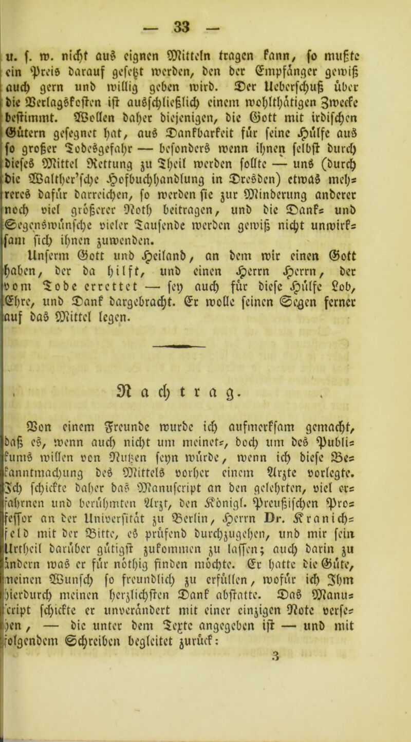 I u. f. tü. nic^t öuö eignen SO^itteln tragen fann, fo mußte ein '■preis darauf gefegt merben, ben ber Empfänger geiriß aud) gern unb mUlig geben mirb. 2)er Ucberfc^uß über bic QSerlagsfcften ifi Quöfd;(ieß(ld) einem n)ct;ltl;atigen 3mccfe beftimmt. SBctIcn baf)er biejenigen, bic ©ott mit irbifc^en 'Gütern gefegnet I;at, ouS ®anfbarfeit für feine .^ülfc auä fo großer 5obeSgefabr — befonber§ menn if)nen fclbft burd) biefeS 9]Rlttel Üvettung jit 5(;eU rcerben fotitc — und (burc^ bic 2Battber’fd)e .§ofbud)(;anb(ung in ®re6ben) ctmad mebs rered bafür barreicben, fo merben fic jur SQtinbcrung anbercr noch oiel größerer 9?otb beitragen, unb bic ®anfs unb ©egendmünfebe oieler i$aufenbc merben gemiß nicht unmirPs fam fiel? if;nen jumenben. Unferm @ott unb ^cifanb, an bem mir einen @ott baben, ber ba büft/ unb einen ^errn ^errn, ber oom 5obc errettet — fei) auch für bicfc J^ülfe 2ob, ©br*“’/ unb 2)anf bargebroebt. Sr moHe feinen 0e^en ferner auf bad SDiittel legen. . 3^ a c() t r a 3. 93on einem ^^reunbe mürbe id) aufmerffam gemaebt, baf; ed, menn aud) nid)t um meinetf, boeb um bed ^ubli« fumd miden oon 9?uben fepn mürbe, menn icb biefe $Bes fanntmad)itng bed 9)iitte!d oorber einem Strjte oorlcgte. 5d) fd)icPtc baber bad OJcanufcript an ben gdebrten, oiel ers fabrnen unb berübmten 2trjt, ben ivönigl. ^reußi[d)en ^ros feffor an ter llnioerfitat ju Q5er(in, .^errn Dr. .^ranid)s feib mit ber Q3itte, ed prüfenb burebjugeben, unb mir fein Urtbeil barüber gütig)l jufommen ju laffen; aud) barin ju mbern mad er für notbig finben mochte. Sc bnttc bic @üte, neinen 2Bunfd) fo freunblid) ju erfüllen, mofür id) 3bm ;)ierburd) meinen ®anf abflatte. 2)ad QJtanus ’cript fd)icPtc ec unoeranbert mit einer cinjigen D^ote oerfes .)en , — bic unter bem 5ejtc angegeben ifi — unb mit folgenbem ©ebreiben begleitet jurücP; .3
