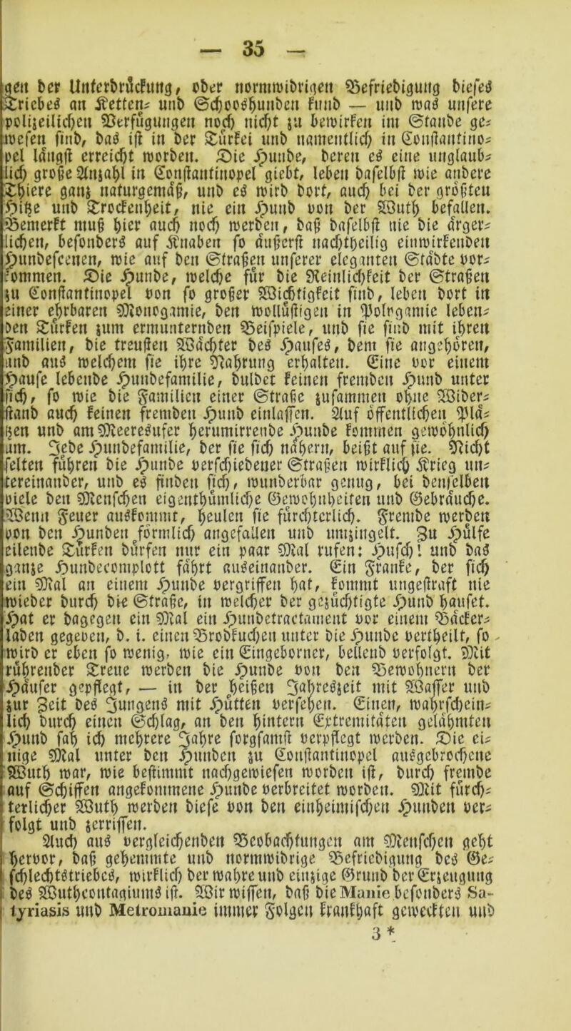 ööit ber Urtfcrbröcfuttö; cbec nomimibriiicit 55efriebi3Uii9 bicfctJ iSricbeö a« Äctten; unt) ©c^oc^^mibeu fmib — imb njöö mifere poliseilicOcn SSerfuguiigcu nod) iiid)t ju kipirfcu im ©taube ge^ mcfen fiiib, baö t|i in ber $turEei unb nameiitlicf; in ßüiiilautinoi pcl Idiigil erreicht roorbeit. ®ic ^uiibe, bereu cö eine uiiglaub? lief; große 2fu$af)l iti Soufiautiuopcl giebt, leben bafelbfi loie aubere X^ierc gaui naturgemäß, unb cö mirb bort, auc^i bei ber größten ipiljc unb »troefeu^eit, nie ein Jpunb oon ber 5IQut^ befallen, iöemerft muß biet «uc5 noef; merbeu, baß bafelbß nie bie drger^ lieben, befouberö auf Äuabeu fo dußerß nad)toeilig eimoirfeuben ^punbefeenen, mie auf ben ©traßeu unfercr eleganten ©tdbte oori rommen. SPie .^uube, toelebc für bie 9leinlie(;feit ber ©traßen 5U eonßantinopel uon fo großer SSiebtigfeit fiub, leben bort in einer ehrbaren ?Oionogamie, ben mollußigeu in ^olrgamic leben^^ Den Surfen sum ermimtcrnbcn 95eifpiele, unb fie fiub mit ihren Familien, bie treußen Södehter beö Jpaufeä, bent fie angehdren, unb fluö roel(bem fie ihre ?'iahrung erhalten. (Sine oor einem ^aufe lebenbe Jpunbefamilie, bulbet feinen fremben .^nnb unter fich, fo tt)ie bie gamilien einer ©trafic sufammen ohne SBiber^ ßanb auch feinen fremben .^unb einlnffcn. Stuf öffentlichen ^Hds i}cn unb ani9)ieereöufer horumirrenbe jpunbe fommen geiodhnlich am. 5|bc /punbefamilie, ber fie fich nahem, beißt auf fie. SRicht feiten fuhren bie J^iinbe oerfdfiebener ©traßen mirflidh Ärieg un^ tcrcinanber, unb eö finben fief), lounberbar genug, bei benfelben Diele ben ?Öienf(^en eigenthumlid)e ©eiochnheiten unb ©ebrdm^e. .?Öenn geucr au^fommt, heulen fie fürchterlich, grembe loerbett DOn ben Äunben förmlich angefailen unb umjingclt. 3u dpülfe eilenbe Surfen bürfen nur ein paar 9)ial rufen: Dpufchl unb baä ganje f)unbccomplott fdhrt «u^einanber. ©in granfe, ber fich ein g}tal an einem Jpunbe oergriffen fommt ungeßraft nie toieber burch bie ©traße, in welcher ber gejüchtigte ^punb häufet, ypat er bagegen ein 5)ial ein Jpimbetractanient oor einem ^Bdcfer^ laben gegeoen, b. i. einen Q3robfuchen unter bieJpunbc oertheilt, fo wirb er eben fo wenig, wie ein ©ingeborner, bellcnb oerfolgt. SDUt ruhrenber Sreue werben bie ypunbe oon ben Bewohnern bet ipdufer gepßegt, — in ber heißen Suhteöjcit mit flöajfer unb jur 3eit beö ^ungenö mit JTpütten oerfehen. ©inen, wahrfd)ein^ lieh t>ur(h einen ©d)lag, an ben hiutern ©ptremitaten gelahmten .^funb fah id) mehrere 3uhtc forgfamft oerpßegt werben. S)ie eis nige ?Ölal unter ben Jpnnben 511 ©onßantinopel auegebrodjene SButh war, wie beßimmt nad;gewiefen worben iß, burd; frembe auf ©chiffen angefommene ^punbe oerbreitet worben. 9)iit fürch^ tetlicher fffiuth werben biefe oon ben einheimifd;en /punben oer^ folgt unb jerriffen. Sind) auö oergleidhenben 55cobachtungen am ?0lenfd;cn geht hcroor, baß gehemmte unb normwibrige SSefriebigung betJ ©e^ fchlechtötriebc^, wirflid) ber wahre unb cinsige ©runb ber'©rjeugnng beö SButheontagium^ iß. 5Birwiffen, baß bie Manie befonberd Sa- tjriasis uub Metromauie immer golgeu ftaiifhaft geweetten unb