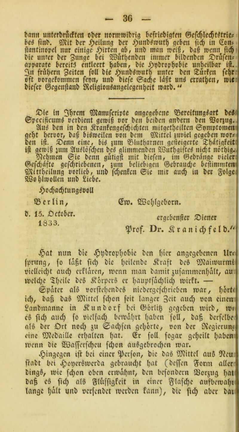 3G tarnt unterbnlcften ober ttormnjibrig bcfricbigfen @efd)le($t^tr{ei i be^ ftnb. ber J^ciluttg bcr jpunb^iout^ geben j'ic^ in Sons i ftantliiopel nur einige jrpirten ab, unb man toeiO, ba§ menn fic^ bic unter ber 3unge bei SBut^enben immer bilbenben 55rufens apparatc bereite entleert höben, bie öpbrophobie unheilbar ili. 3n frühem feiten foll bie ^unbömuth unter ben Surfen fehrr oft porgefommen fepn, unb biefc ©ache Idßt unö errathen, toic; biefer ©egenfianb SHeligion^angelegenheit toarb. in 5^rem ^Jlanufcripte angegebene 55ereifungöart Ui' ©pecifiicuniö oerbient gemi^ oor ben beiben anbern ben fOorjug. 2luö ben in ben Äranfengefchichten mitgctheilten ©oniptomen geht hcroor, ba^ biömeilen oon bem 9)tittel juoiel gegeben rcor# ben ifi. S)enn eine, biö jum ^lutharnen gefteigerte Sh<Jtigfeit; i|i gemiß jum 2tudofchen Ui glimmenben S[öuthgiftcö nicht nbthigj 97ehmen ©ie benn gutigfi mit biefen, im ©ebrnngc pieler' ©efchdfte gefchriebenen, mnt beliebigen ©ebrauche betfimmten SJiittheilung uorlieb, unb fchenfen ©ie mir auch i» ber Solge aöehli^oUen unb £iebe. ^)ochachtungöPoU Q5 er li n, b. 15. Oefüber. 1333. ©ro. ÖßoI;lgcborn. ergebenfter ^Diener ^rof. Dr. .Sv r ö n i cl; f c l b.'' .^at nun bic .^i;brophobic ben hier angegebenen Ur: (prung, fo ld§t fiel) bic ()cil'>’'ibc ^raft bcö O^Jairuurmt vielleicht aud) erfldren, rvenn man bainit jufammcnhdlt, au »reiche Sheite beö .^orperö ec l)öupffäd)lich mirft. — ©pdtec al§ vorjTehenbeg nieberge[cl)rieben mar, hörte id), ba^ ba§ OJlittel fd)on feit langer 3ed öud) von einen Sanbmannc in .^unborf bei @orli(5 gegeben mirb, tn U> fid) auch fo vielfad) berodl)rt höben foll, bafj berfelbe nl§ bcr Ort nod) ju 0nchfen gehörte, von ber 9vegierum eine 5J?ebaille erhalten hat. ©r foll fogar geheilt haben menn bic SDöafferfcheu fcl)on au^gcbrochen mar. .^ingegen ift bei einer ^erfon, bic baö 9Jlittel auS -IJeu flabt bei .^operötrerba gcbraud)t hat (beffen 3orm aller bing§, »vic fd)on oben crntdhnt, ben befonbern QSorjug l)at ba$ cö fid) al§ Sluffigfeit in einer ^-lafche aufbemahr lange halt unb verfenbet roerben fann), bic fid) aber ba»