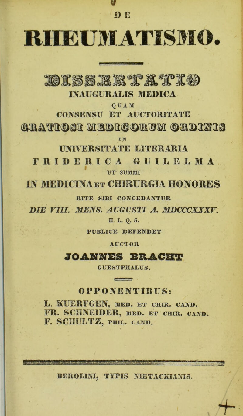 RHEUMATISMO INAUGURALIS 3IEDICA QUAM CONSEASU ET AUCTORITATE IIV UlVmiRSITArE EITERARIA FRIDERICA GUILEL3IA f UT SUMMI liV AIEDICINAet chirurgia honores RITE SIBI CONCEDANTUR DIE VIII. MENS. AUGUSTI A. MDCX^CXXXV. H. 1. Q. S. PUBLICE DEPENDET AUCTOR JOANNES BEACHT GUESTPUALUS. OPPONENTIBUS: U. KUERFGEN, med. et ciiir. cand. FR. SCilNEIDER, MED. ET cum. CAND. F. SCIIULTZ, pinL. cand. BEIIOMM, TYPIS IVIETACKIANI3. 9