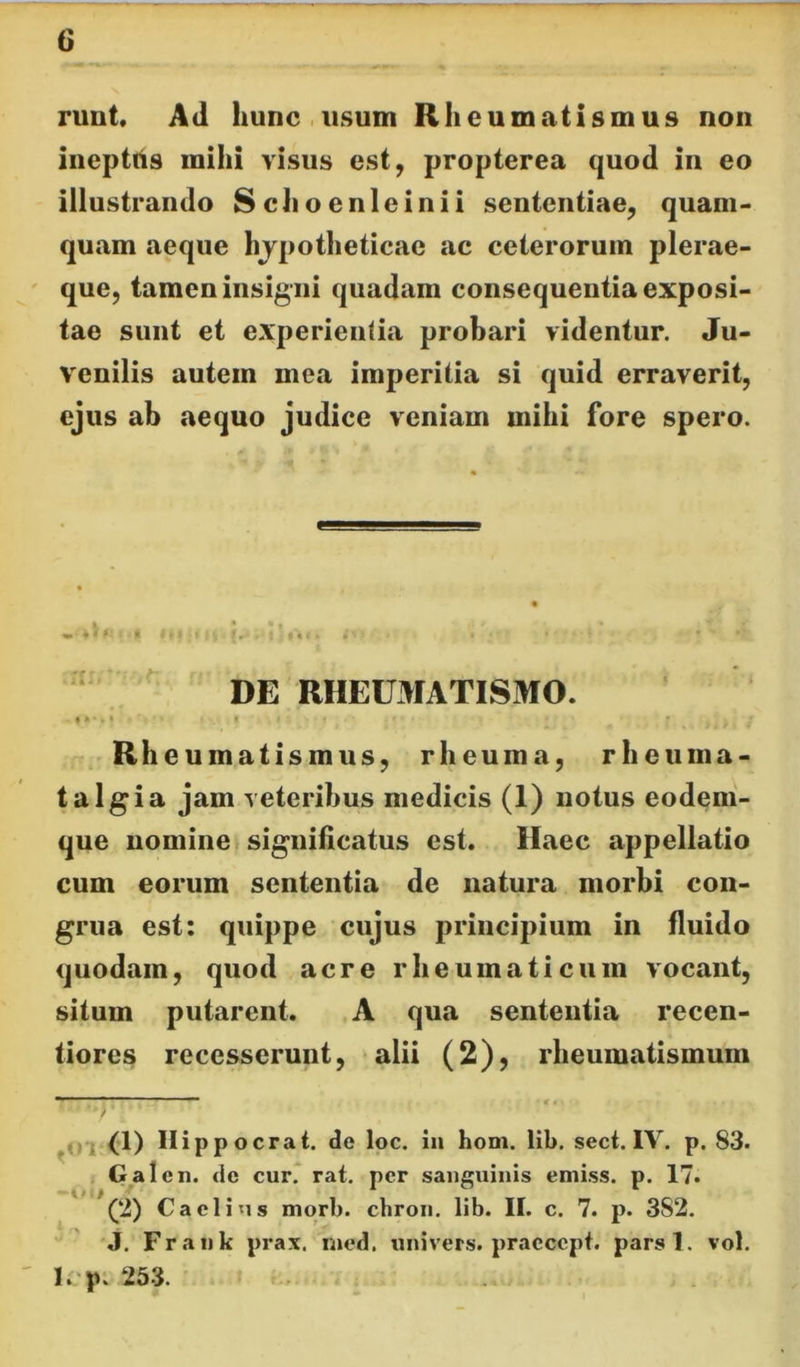 !• 6 runt. Ad hunc.usum Rheumatismus non ineptus mihi visus est, propterea quod in eo illustrando Schoenleinii sententiae, quam- quam aeque hjpotheticac ac ceterorum plerae- que, tamen insigni quadam consequentia exposi- tae sunt et experientia probari videntur. Ju- venilis autem mea imperitia si quid erraverit, ejus ab aequo judice veniam mihi fore spero. ‘ ' DE RHEUMATISMO. Rheumatismus, rheuma, rheuma- ta Igi a jam veteribus medicis (1) notus eodem- que nomineI significatus est. Haec appellatio cum eorum sententia de natura morbi con- grua est: quippe cujus principium in fluido quodam, quod acre rheumaticum vocant, situm putarent. A qua sententia recen- tiores recesserunt, alii (2), rheumatismum <1) II ippocrat. de loc. iu hom. lib. sect. IV. p. 83. , Galcn. dc cur. rat. per sanguinis emiss. p. 17. (2) Caelius morb. chron. lib. II. c. 7. p. 382. J. Fraiik prax. rned. univers. praecept. parsl. vol. l. p. 253.