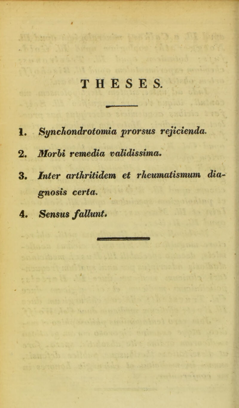 THESES. 1. Synchondrotomia prorsus rejicienda. 2. Morhi remedia validissima, 3. Inter arthritidem et rheumatismum dia^ / gnosis certa. 4. Sensus fallunt» t