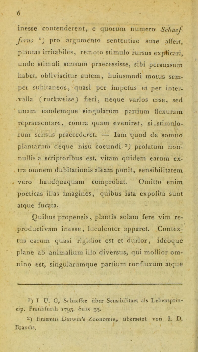 infisse contenderent, e quorum numero Scliaef- fcrus l) pro argumento sententiae suae affert, plantas irritabiles, remoto stimulo rursus expticari, unde stimuli sensum praecessisse, sibi persuasum habet, obliviscitur autem, huiusmodi motus sem- per subitaneos, -quasi per impetus et per inter- valla (ruckweise) fieri, neque varios esse, sed ’ unam eandemque singularum partium flexuram repraesentare, contra quam eveniret, si stimulo- rum sensus praecederet. — Iam tjuod de somno plantarum deque nisu coeundi 2) prolatum non- nullis a scriptoribus est, vitam quidem earum ex- tra omnem dubitationis aleam ponit, sensibilitatem , vero haudquaquam comprobat. Omitto enim poeticas illas imagines, quibus ista expolita sunt atque fudata. Quibus propensis, plantis solam fere vim re- productivam inesse, luculenter apparet. Contex- tus earum quasi rigidior est et durior, ideoque plane ab animalium illo diversus, qui mollior om- nino est, singularumque partium confluxum atque 1) I IJ. Gf Si hatffer uber Sensibilitaet ais Lebensprin- cip. Franhfunh 1793. Seile 33. 2) Erasinus Daivvin’s Zoonorme, ubersetzt von I. D. Erandis,