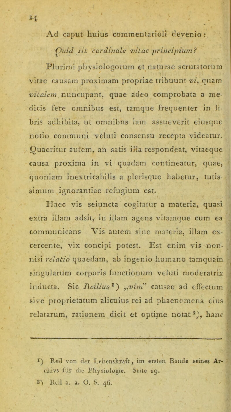 H t Ad caput liuius commentarioli devenio : Ouid sit cardinale vitae principium? Plurimi physiologorum et naturae scrutatorum vitae causam proximam propriae tribuunt vi, quam vitalem nuncupant, quae adeo comprobata a me dicis fere omnibus est, tamque frequenter in li- bris adhibita, ut omnilms iam assueverit eiusque notio communi veluti consensu recepta videatur. Quaeritur autem, an satis illa respondeat, vitaeque causa proxima in vi quadam contineatur, quae, quoniam inextricabilis a plerisque habetur, tutis- simum ignorantiae refugium esr. * Haec vis seiuncta cogitatur a materia, quasi extra iliam adsit, in illam agens vitamque cum ea communicans Vis autem sine materia, illam ex- cercente, vix concipi potest. Est enim vis non- I ' > >. \. nisi relatio quaedam, ab ingenio humano tamquam singularum corporis functionum veluti moderatrix inducta. Sic Hcilius1') „virn’ causae ad effectum sive proprietatum alicuius rei ad phaenomena eius relatarum, rationem dicit et optirne notat2^, hanc I) Reil von der Lebenskraft, im ersten Bande seines Ar- chivs fur die Physiologie. Seite 19. 2> Btil a. a. O. 6. 46. ✓