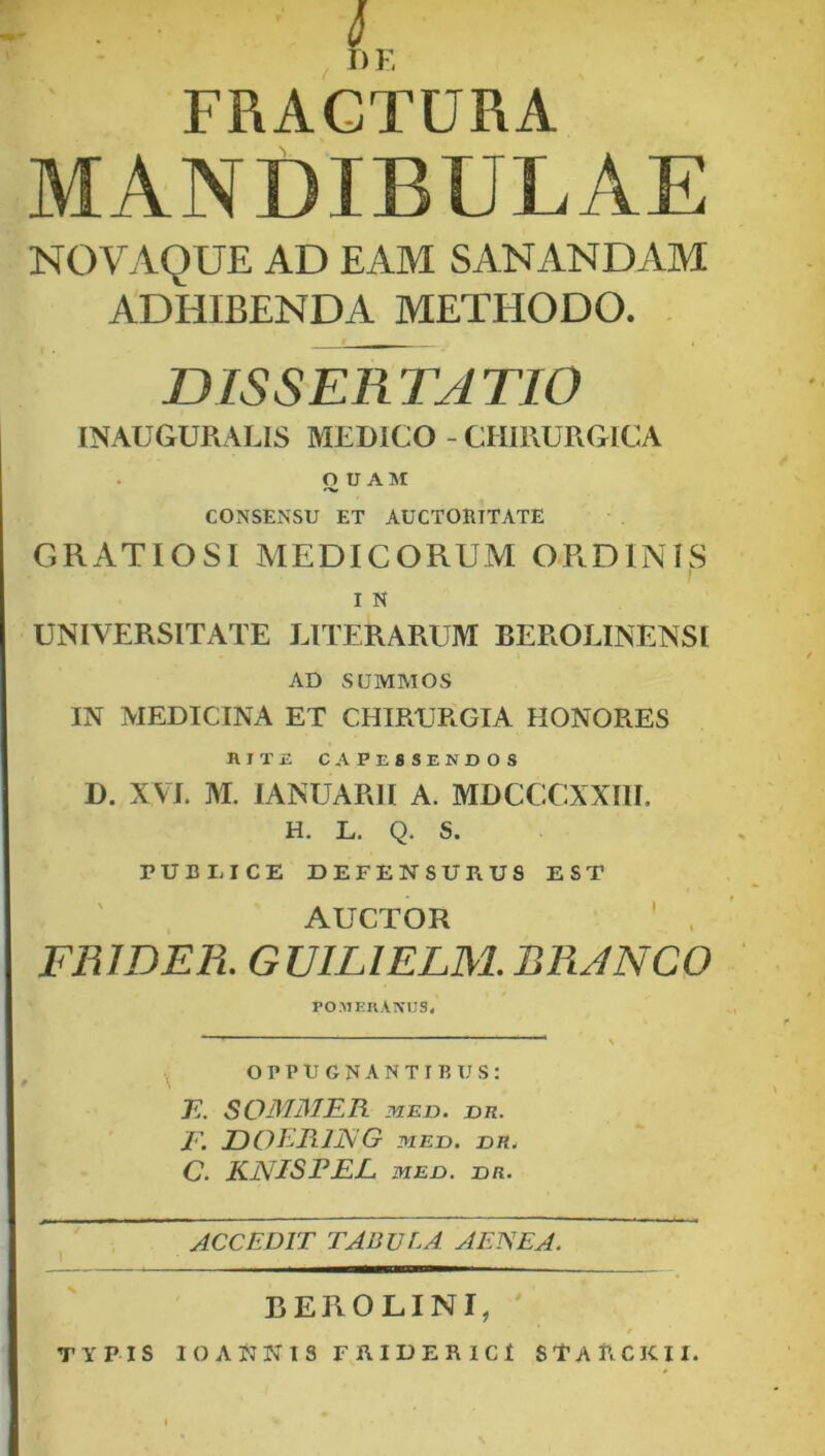 L FRACTURA MANDIBULAE NOVAQUE AD EAM SANANDAM ADHIBENDA METHODO. DISSERTATIO INAUGURARIS MEDICO - CHIRURGICA O U A ]SI CONSENSU ET AUCTORITATE GRATIOSI AIEDICORUM ORDINIS I N UNIVERSITATE LITER ARUM BEROLINENSI AD SUMMOS IN MEDICINA ET CHIRURGIA HONORES HIT£ CAPESSENDOS D. XVI. M. lANUARII A. MDCCCXXIII. H. L. Q. S. PUBI. ICE DEFENSURUS EST AUCTOR FRWEK GUILIELM.BRJNCO POMEUAXUS, oppugnantibus: E. SOMMER MED. Du. T\ DOERING MED. DH. C. KNISPEE MEO. on. ACCEDIT TABULA AENEA. BEROLINI, TYPIS 10 ANNIS FRIDER ICI STaUCKII.