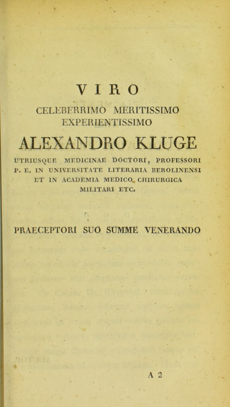 VIRO , CELEBERRIMO MERITISSIMO EXPERIENTISSIMO ALEXANDRO KLUGE UTRIUSQUE MEDICINAE DOCTORI, PROFESSORI P. E. IN UNIVERSITATE LITERARIA BEROLINENSI ET in ACADEMIA MEDICO^ CHIRURGICA MILITARI ETC. / PRAECEPTORI SUO SUMME VENERANDO A 2