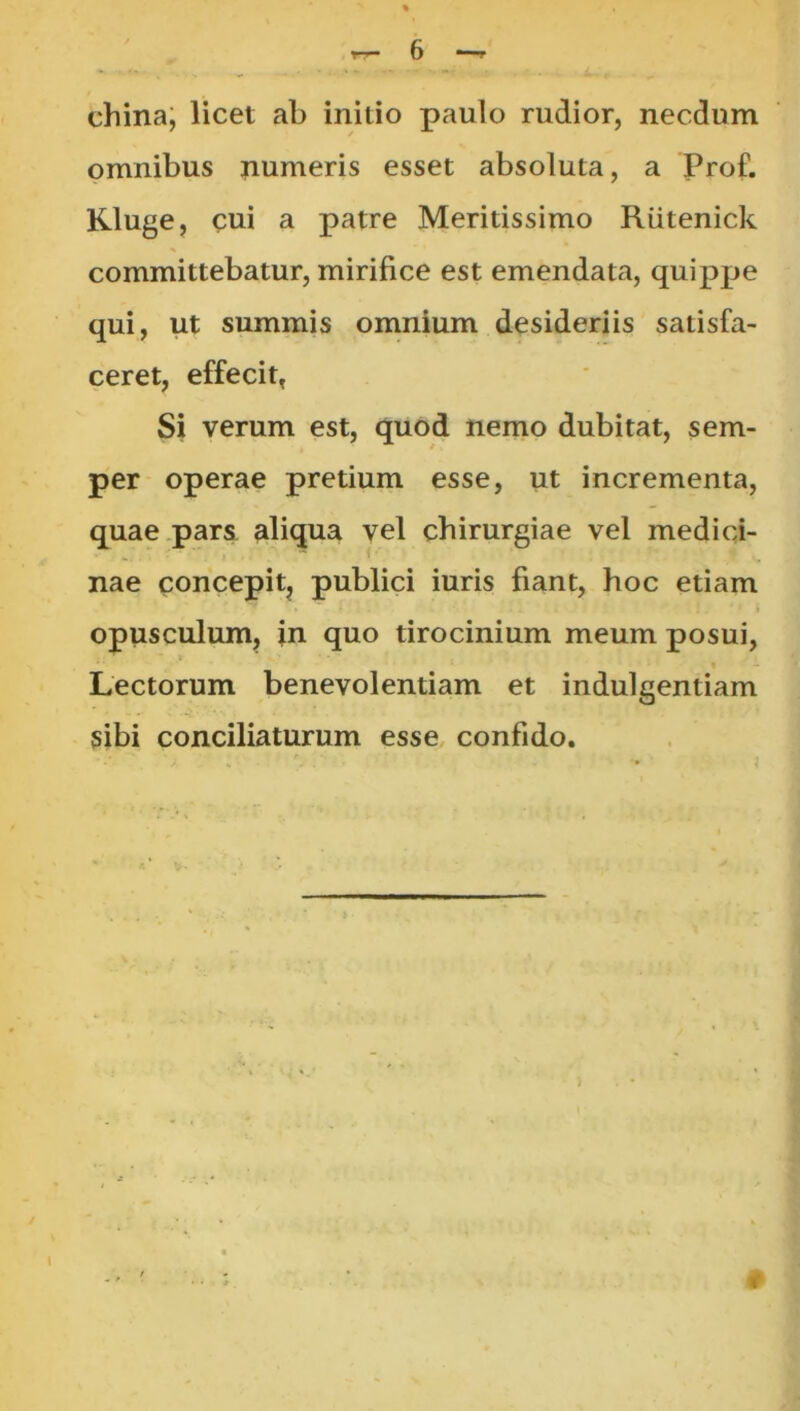 china; licet ab initio paulo rudior, necdum omnibus numeris esset absoluta, a Prof. Kluge, cui a patre Meritissimo Rutenick committebatur, mirifice est emendata, quippe qui, ut summis omnium desideriis satisfa- ceret, effecit, Si verum est, quod nemo dubitat, sem- per operae pretium esse, ut incrementa, quae.parsL aliqua vel chirurgiae vel medici- nae concepitj publici iuris fiant, hoc etiam opusculum, in quo tirocinium meum posui. Lectorum benevolentiam et indulgentiam sibi conciliaturum esse confido. >