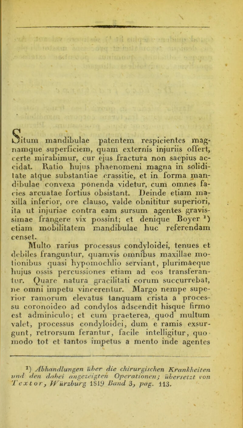Oilum mandibulae patentem respicientes mag- namque superficiem, quam externis injuriis offert, certe mirabimur, cur ejus fractura non saepius ac- cidat. Ratio hujus phaenomeni magna in solidi- tate atque substantiae crassitle, et in forma man- dibulae convexa ponenda videtur, cum omnes fa- cies arcuatae fortius obsistant. Deinde etiam ma- xilla inferior, ore clauso, valde obnititur superiori, ita ut injuriae contra eam sursum agentes gravis- simae frangere vix possint; et denique Boyer *) etiam mobilitatem mandibulae huc referendam censet. Multo rarius processus condyloidei, tenues et debiles franguntur, quamvis omnibus maxillae mo- tionibus quasi hypomochllo serviant, plurimaeque liujus ossis percussiones etiam ad eos transferan- tur. Q'^3re natura gracilitati eorum succurrebat, ne omni impetu vincerentur. Margo nempe supe- rior ramorum elevatus lanquam crista a proces- su coronoideo ad condylos adscendit hisque firmo est adnnniculo; et cum praeterea, quod multum valet, processus condyloidei, dum e ramis exsur- gunt, retrorsum ferantur, facile intelligitur, quo modo tot et tantos impetus a mento inde agentes II rui Tex ) Ahhandlurigen uher die chirurgischen Kraviihciten den dnhei angezcigtcn Operationni; uhersetzt von Cor, Trurzburg ISiy Band 3, pag. 113,