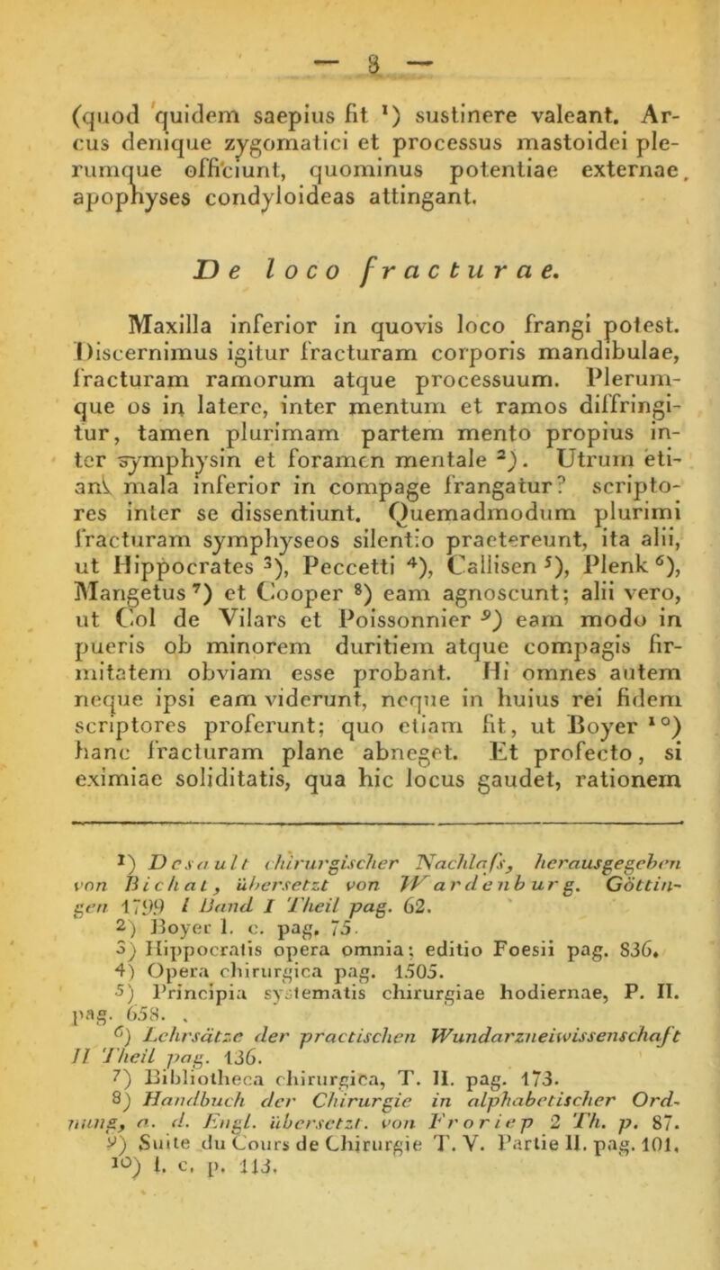 (quod quidem saepius fit *) sustinere valeant. Ar- cus denique zygomatici et processus mastoidei ple- rumque offi'ciunt, quominus potentiae externae, apopnyses condyloideas attingant. De loco fracturae. Maxilla inferior in quovis loco frangi poiest. Discernimus igitur fracturam corporis mandibulae, fracturam ramorum atque processuum. Plerum- que os in latere, inter mentum et ramos diffringi- tur, tamen plurimam partem mento propius in- ter ^mphysin et foramen mentale . Utrum eti- anV mala inferior in compage frangatur? scripto- res inter se dissentiunt. Quemadmodum plurimi fracturam symphyseos silentio praetereunt, ita alii, ut Hippocrates 3), Peccetti Callisen ^), Plenk ®), Mangetus’) et Cooper *) eam agnoscunt; alii vero, ut Coi de Vllars ct Poissonnier eam modo in pueris ob minorem duritiem atque compagis fir- mitatem obviam esse probant. Hi omnes autem neque ipsi eam viderunt, neque in huius rei fidem scriptores proferunt; quo etiam fit, ut Boyer *°) fianc fracturam plane abneget. Et profecto, si eximiae soliditatis, qua hic locus gaudet, rationem JOcsault chirurgiscJier JVachlaJs^ herausgegehrn von Jiichal, 'ithcrsetzt von arde nh urg. Q6ttin~ gt’n i799 t Uand I Theil pag. 62. 2) ]3oyec 1. c. pag. 75 3) Ilippocralis opera omnia; editio Foesii pag. 836« 4) Opera chirurgica pag. 1505. •5) Principia sy;;!ematis chirurgiae hodiernae, P. II. pag. 658. . Lchrsdtzc der practischen Wundarzneiwissenschaft II TheiL pag. 136. 7) Bibliotheca chirurgica, T. II. pag. 173. Handbuch der Chirurgia in alphabetischer Ord^ 7iung, n. <1. EngL. ilbcrsctzt. von Eroriep 2 Tfi. p. 87- V) «Suile du Cours de Chirurgie T. V. Parlie II. pag. 101, t. c. p. 113.