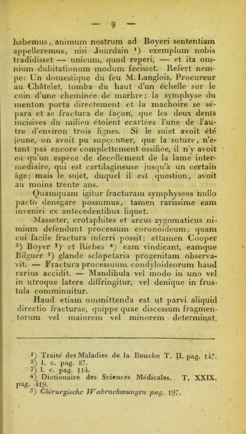 habemus,, animum nostrum ad Boyeri sententiam appelleremus, nisi Jourdain *) exemplum nobis tradidisset — unicum, quod reperi, — et ita om- nium dubitationum moaurn fecisset. Refert nem- pe; Un doraeslique du feu M. Langlois, Procureur au Ch^telet, tomba du haut d’un echelle sur Ic coin d'une cheminee de marbre; la sympliyse du menton porta direcfement et la machoire se se- para et se fractura de facon, que les deux denis incisives du milieu etoient ecartees fune de fau- tre d’environ trois lignes. Si le suiet avoit ete jeune, on avoit pu supconner, que la suture, n’e- tant pas encore complettcment ossifiee, il n’y avoit eu qu’un espece de decollement de Ia lame inter- mediaire, qui est cartilagineuse jusqifa un certain age; mais le sujet, duquei il est ^question, avoit au moins trcnte ans. Quamquam igitur fracturam symphyseos nullo pacto denegare possumus, tamen rarissime eam in^eniri ex antecedentibus liquet. Masseter, crotaplutes et arcus zygomaticus ni- mium defendunt processum coronoideum, quam cui facile fractura inferri possit; attamen Cooper Boyer et Riebes eam vindicant, eamque Bilguer glande sclopetaria progenitam observa- vit. — Fractura processuum condyloideorum haud rarius accidit. — Mandibula vel modo in uno vel in utroque latere diffringitur, vel denique in frus- tula comminuitur. Haud etiam ornmittenda est ut parvi aliquid directio fracturae, quippe quae discessum fragmen- torum vel maiorem vel minorem determinat. Traile des Maladies de Ia Bouche T. II. pag. l/i7, 2) 1. c. pag. 87. I 3) 1, c. pag. 114. I Dictionaire des Sciences Medicales. T, XXIX. j pag. 41.9. > 5) Cliirurgischc TVahrnehmungen pag, 197. 1