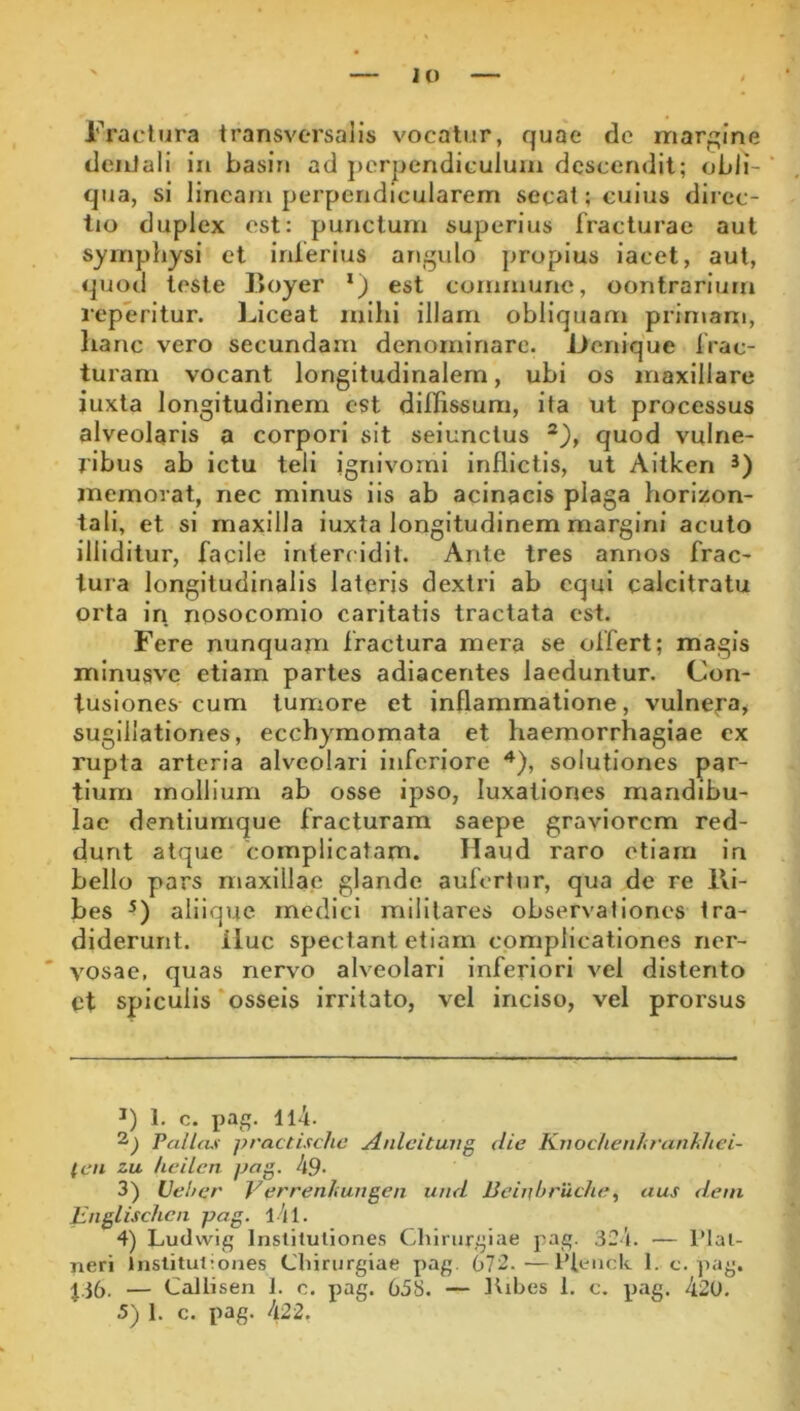 lo l'Yacltira transversalis vocatur, quae de margine dentali in basiri ad j)crpendiculuin descendit; obli- qua, si lineam perpendicularem secat; cuius direc- tio duplex est: punctum superius fracturae aut symphysi et inferius angulo propius iacet, aut, quod teste l>oyer ‘) est commune, contrarium reperitur. Uceat mihi illam obliquam primam, lianc vero secundam denominare. Denique frac- turam vocant longitudinalem, ubi os maxillare iuxta longitudinem est dilfissum, ita ut processus alveolaris a corpori sit selunctus quod vulne- ribus ab ictu teli ignivornl inflictis, ut Altken *) memorat, nec minus iis ab acinacis plaga horizon- tali, et si maxilla iuxta longitudinem margini acuto illiditur, facile intercidit. Ante tres annos frac- tura longitudinalis lateris dextri ab equi calcitratu orta in nosocomio caritatis tractata est. Fere nunquam fractura mera se offert; magis minusvc etiam partes adiacentes laeduntur. Con- tusiones cum tumore et inflammatione, vulnefa^ sugillationes, ecchymomata et haemorrhagiae cx rupta arteria alveolari inferiore solutiones par- tium mollium ab osse ipso, luxationes mandibu- lae dentiumque fracturam saepe graviorem red- dunt atque complicatam. Haud raro etiam in bello pars maxillae glande aufertur, qua de re l\i- bes aliique medici militares observationes tra- diderunt. iluc spectant etiam complicationes ner- vosae, quas nervo alveolari inferiori vel distento Ct spiculis'osseis irritato, vel inciso, vel prorsus 1. c. ijag. Il4. Vallas practische Anlcitung die Kiioclieuliranhhei- ten zu heilen pag. 49* 3) Uel/cr Ver reni ungen und Bcinbruche ^ aus dem Englischcn pag. l4l. 4) Ludvvig Insliluliones Chirurgiae pag. 32’l. — l’Ial- neri Institutiones Chirurgiae pag. 672.—1’teiick 1. c. pag. J36. — Callisen 1. c. pag. 658. — ttihes 1. c. pag, 420.
