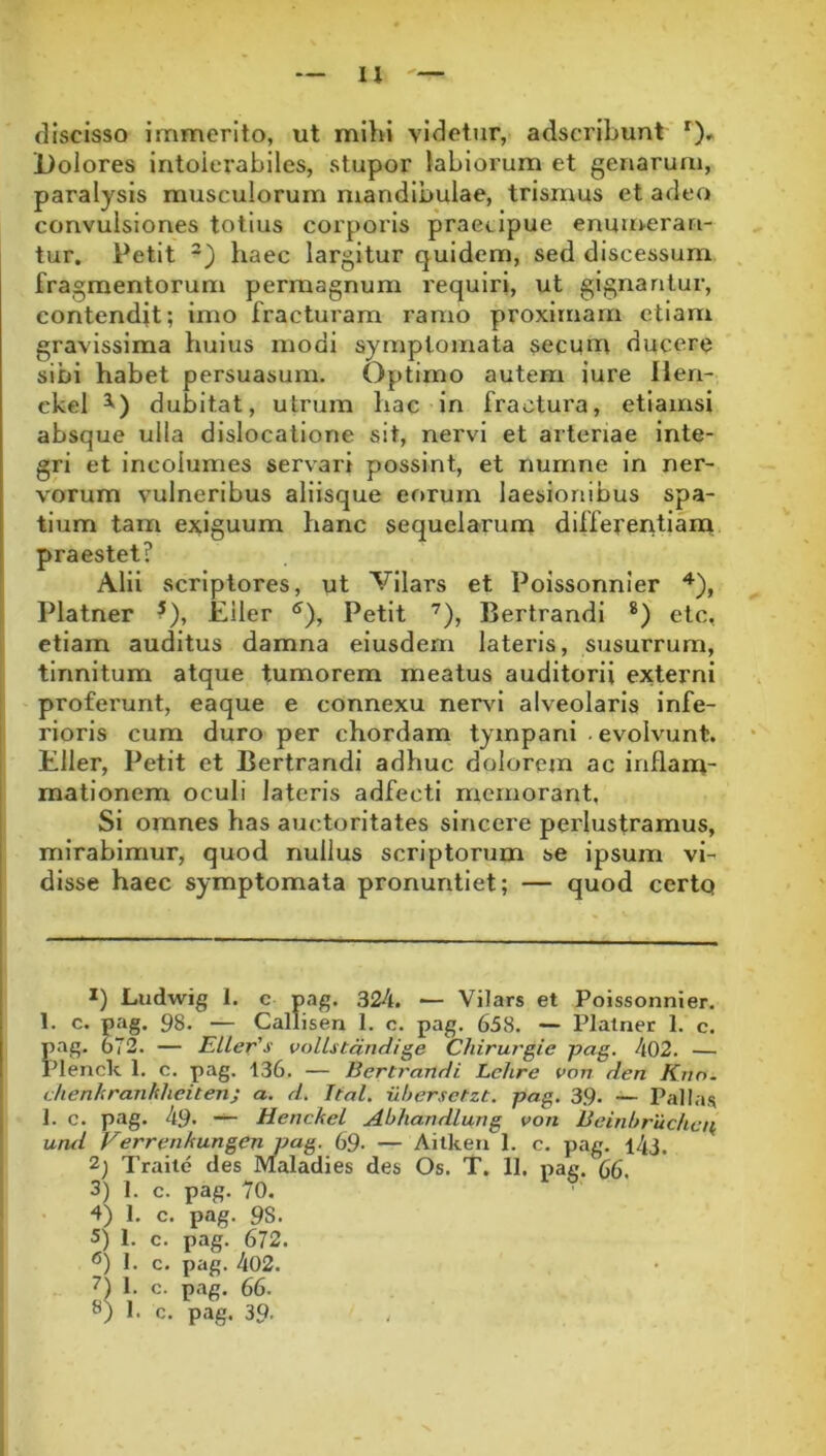 u discisso immerito, ut mild videtur, adscribunt *)» Dolores intolerabiles, stupor labiorum et genarum, paralysis musculorum mandibulae, trismus et adeo convulsiones totius corporis praecipue enuni.erari- tur. Petit -) haec largitur quidem, sed discessum fragmentorum permagnum requiri, ut gignantur, contendit; imo fracturam ramo proximam etiam gravissima huius modi symptomata secum ducere sibi habet persuasum. Optimo autem iure Ilen- ckel dubitat, utrum hac in fractura, etiamsi absque ulla dislocatione sit, nervi et arteriae inte- gri et incolumes servari possint, et numne in ner- vorum vulneribus aliisque eorum laesionibus spa- tium tam exiguum hanc sequelarum differeritiana praestet? Alii scriptores, ut Vilars et Poissonnier Platner ?), Eiler Petit '^), Bertrandi *) etc, etiam auditus damna eiusdem lateris, susurrum, tinnitum atque tumorem meatus auditorii externi proferunt, eaque e connexu ner\d alveolaris infe- I rioris cum duro per chordam tympani . evolvunt. I Eiler, Petit et Bertrandi adhuc dolorem ac inflanu- mationem oculi lateris adfecti memorant. Si omnes has auctoritates sincere perlustramus, mirabimur, quod nullus scriptorum se ipsum vi- disse haec symptomata pronuntiet; — quod certq 1) Ludwig 1. c pag. 324. —- Vilars et Poissonnier. 1. c. pag. 98. — Callisen 1. c. pag. 658. — Platner 1. c. pag. 672. — EUer's volLstandige Chirurgie pag. 402. — Plende 1. c. pag. 136. — Bertrandi Lehre von den Knn. I chenhranhlieiten; a. d. Ttal. idjersctzt, pag. 39. — Pallas i 1. c. pag. 49* — Henckel Abhandlung von Beinhruchen, und Verrenkungen pag. 69- — Ailken 1. c. pag. l43. 2) Traile des Maladies des Os. T. 11. nag. 66. 3) 1. c. pag. 70. 4) 1. c. pag. 98. 5) 1. c. pag. 672. 1. c. pag. 402. D V c- p<-»e- 66. 8) 1. c. pag. 39.