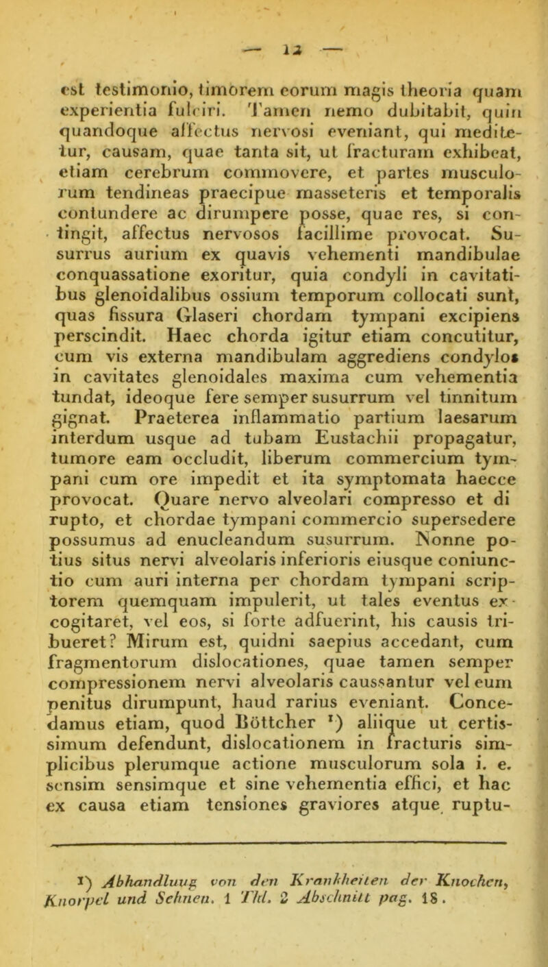 est testimonio, timorem eorum magis theoria quam experientia fuiriri. 'J'amen nemo dubitabit, quin quandoque affectus nervosi eveniant, qui medite- lur, causam, quae tanta sit, ut fracturam exhibeat, etiam cerebrum commovere, et partes musculo- rum tendineas praecipue masseteris et temporalis contundere ac dirumpere posse, quae res, si con- tingit, affectus nervosos facillime provocat. Su- surrus aurium ex quavis vehementi mandibulae conquassatione exoritur, quia condyli in cavitati- bus glenoidalibus ossium temporum collocati sunt, quas fissura Glaseri chordam tympani excipiens perscindit. Haec chorda igitur etiam concutitur, cum vis externa mandibulam aggrediens condylo» in cavitates glenoidales maxima cum vehementia tundat, ideoque fere semper susurrum vel tinnitum gignat. Praeterea inflammatio partium laesarum interdum usque ad tubam Eustachii propagatur, tumore eam occludit, liberum commercium tym- pani cum ore impedit et ita symptomata haecce provocat. Quare nervo alveolari compresso et di rupto, et chordae tympani commercio supersedere possumus ad enucleandum susurrum. ISonne po- tius situs nervi alveolaris inferioris eiusque coniunc- tio cum auri Interna per chordam tympani scrip- torem quemquam impulerit, ut tales eventus ex cogitaret, vel eos, si forte adfuerint, his causis tri- bueret? Mirum est, quidni saepius accedant, cum fragmentorum dislocationes, quae tamen semper compressionem nervi alveolaris caussantur vel eum penitus dirumpunt, haud rarius eveniant. Conce- damus etiam, quod Botteher *) aliique ut certis- simum defendunt, dislocationem in fracturis sim- plicibus plerumque actione musculorum sola i. e. sensim senslmque et sine vehementia effici, et hac ex causa etiam tensiones graviores atque ruplu- Abhandluvf von dt’Ti Krnvhhenen der Knocherty