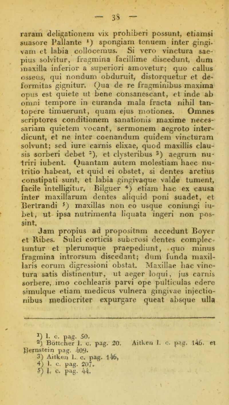 3S raram delibationem vix prohiberi possunt, etiamsi suasore Pallante *) spongiam tenuem inter gingi- vam et labia collocemus. Si vero vinctura sae- pius solvitur, fragmina facillime discedunt, dum maxilla inferior a superiori amovetur; quo callus osseus, qui nondum obduruit, distorquetur et de- formitas gignitur. Oua de re fragminibus maxima opus est quiete ut bene consanescant, et inde ab omni tempore in curanda mala fracta nihil tan- topere timuerunt, quam ejus motiones. Omnes scriptores conditionem sanationis maxime neces- sariam quietem vocant, sermonem aegroto inter- dicunt, et ne inter coenandum quidem vincturam solvunt; sed iure carnis elixae, quod maxillis clau- sis sorberi debet *), et clysteribus aegrum nu- triri iubent. Ouantam autem molestiam haec nu- tritlo habeat, et quid ei obstet, si dentes arctius constipati sunt, et labia gingivaque valde tument, facile intelligltur, Bllguer etiam hac ex causa inter maxillarum dentes aliquid poni suadet, et Bertrandi maxillas non eo usque coniungi iu- bet, ut' ipsa nutrimenta liquata ingeri non pos- sint. ,lam propius ad proposilnm accedunt Boyer et Bibes. Sulci corticis suberosi dentes complec^ iuntur et plerumque praepediunt, .quo minus fragmina Introrsum discedant; dum funda maxil- laris eorum digressioni obstat. Maxillae liac vinc- tura satis distinentur, ut aeger loqui, jus carnis sorbere, imo cochlearis parvi ope pulticulas edero simulque etiam medicus vulnera gingivae injectio- nibus mediocriter expurgare queat absque ulla 1. c. pag. 50, 2) Bottcker 1. c. pag. 20. Aitken I. c. pag. l46. et pernstein pag. 4oy. 3) Aitken 1., c. pag. l46, 4^ 1. c. pag. 207. 5) i, c. pag. 44,