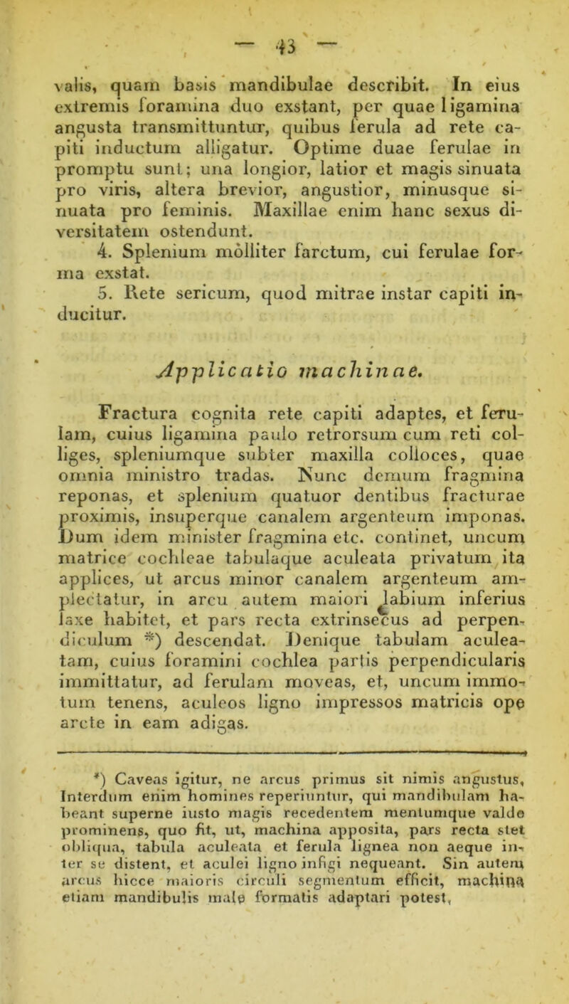 valis, quarn basis mandibulae describit. In eius extremis foramina duo exstant, per quae ligamina angusta transmittuntur, quibus ferula ad rete ca- piti Inductum alligatur. Optime duae ferulae in promptu sunt; una longior, latior et magis sinuata pro viris, altera brevior, angustior, minusque si- nuata pro feminis. Maxillae enim hanc sexus di- versitatem ostendunt. 4. Splenium molliter farctum, cui ferulae for^ ma exstat. 5. Rete sericum, quod mitrae instar capiti im ducitur. AjJ'plicatio machinae. Fractura cognita rete capiti adaptes, et feru- lam, cuius ligamina paulo retrorsum cum reti col- liges, spleniumque subter maxilla colloces, quae omnia ministro tradas. Nunc demum fragmina reponas, et spleniuin quatuor dentibus fracturae proximis, insuperque canalem argenteum Imponas. Dum idem minister fragmina etc. continet, uncum matrice cochleae tabulaque aculeata privatum ita applices, ut arcus minor canalem argenteum arn^ plectatur, in arcu autem maiori ^abium inferius laxe habitet, et pars recta extrinsecus ad perpen- diculum descendat. Denique tabulam aculea- tam, culus foramini cochlea partis perpendicularis immittatur, ad ferulam moveas, et, uncum Immo-» Ium tenens, aculeos ligno impressos matricis ope arcte in eam adigas. *) Caveas igitur, ne arcus primus sit nimis angustus. Interdum enim homines reperiuntur, qui manclihulam ha- beant superne iusto magis recedentem mentumque valdo prominens, quo ht, ut, machina apposita, pars recta stet obliqua, tabula aculeata et ferula lignea noa aeque in., ter se distent, et aculei ligno infigi nequeant. Sin autem arcus hicce maioris circuli segmentum efficit, machina etiam mandibulis male formatis adaptari potest,