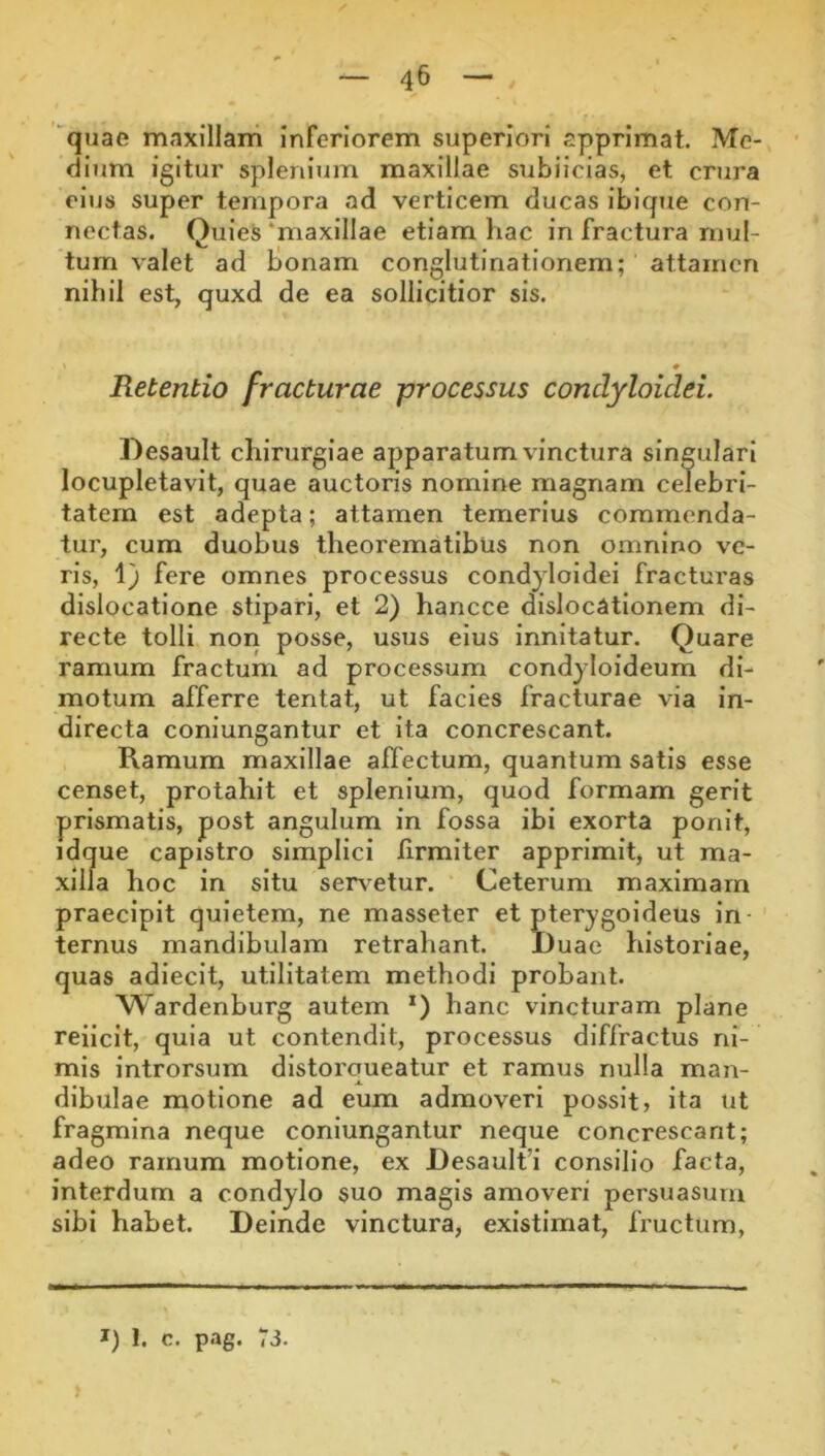 quae maxillam inferiorem superiori apprimat. Me- dnim igitur splenium maxillae subiiciaSj et crura eius super tempora ad verticem ducas ibique con- nectas. QuIeS ‘maxillae etiam hac in fractura mul- tum valet ad bonam conglutinationem; attamen nihil est, quxd de ea sollicitior sis. Retentio fracturae processus condyloidei. Desault chirurgiae apparatum vinctura singulari locupletavit, quae auctoris nomine magnam celebri- tatem est adepta; attamen temerius commenda- tur, cum duobus theorematibus non omnino ve- ris, 1) fere omnes processus condyloidei fracturas dislocatione stipari, et 2) hancce dislocationem di- recte tolli non posse, usus eius innitatur. Quare ramum fractum ad processum condyloideum di- motum afferre tentat, ut facies fracturae via in- directa coniungantur et ita concrescant. Ramum maxillae affectum, quantum satis esse censet, protahit et splenium, quod formam gerit prismatis, post angulum in fossa ibi exorta ponit, idque capistro simplici firmiter apprimit, ut ma- xilla hoc in situ ser\^etur. Ceterum maximam praecipit quietem, ne masseter et pterygoideus in ternus mandibulam retrahant. JDuae historiae, quas adiecit, utilitatem methodi probant. Wardenburg autem *) hanc vincturam plane reiicit, quia ut contendit, processus diffractus ni- mis introrsum distorqueatur et ramus nulla man- dibulae motione ad eum admoveri possit» ita ut fragmina neque coniungantur neque concrescant; adeo ramum motione, ex Desaulfi consilio facta, interdum a condylo suo magis amoveri persuasum sibi habet. Deinde vinctura, existimat, fructum.